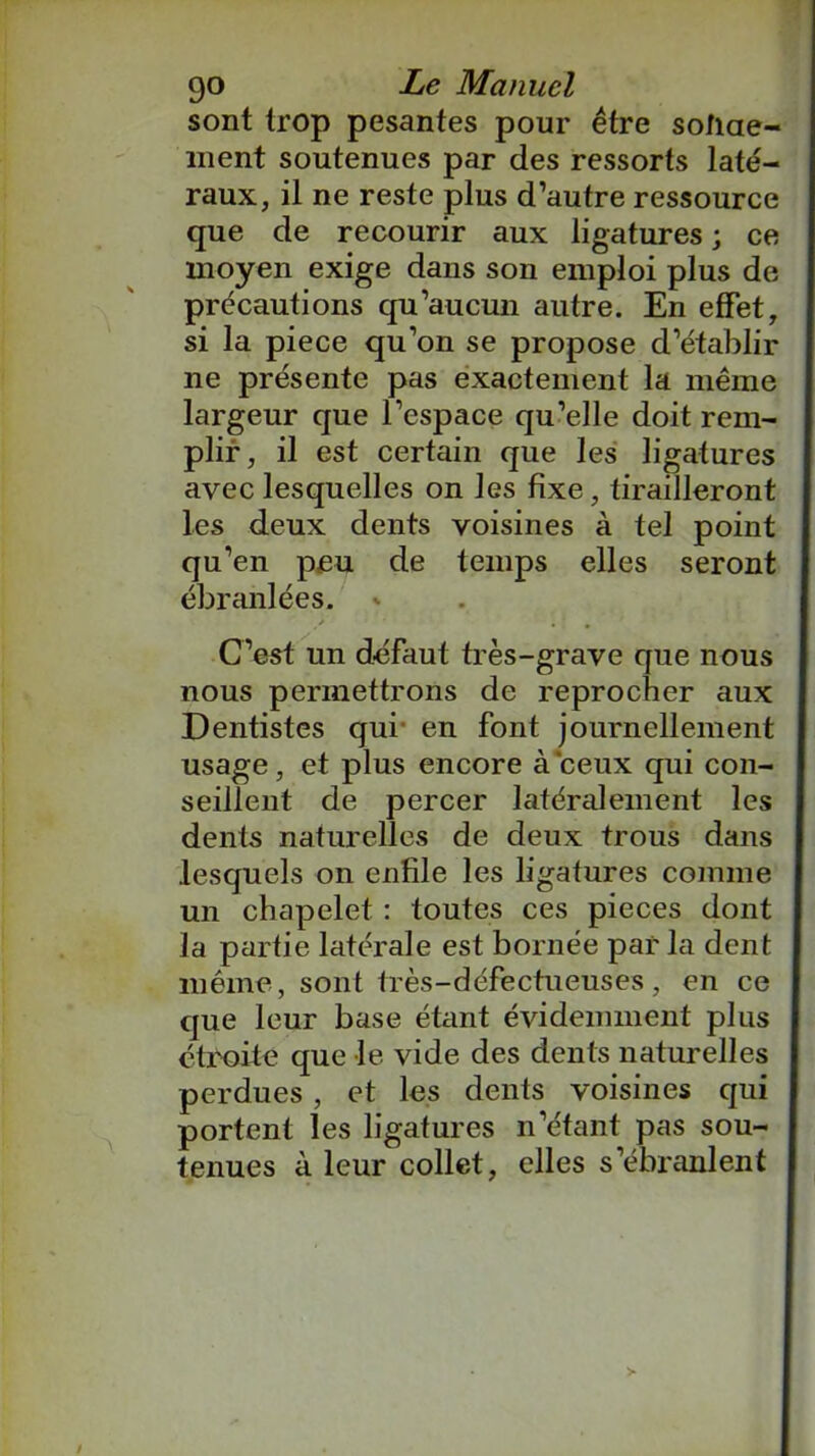 sont trop pesantes pour être solide- ment soutenues par des ressorts laté- raux, il ne reste plus d’autre ressource que de recourir aux ligatures ; ce moyen exige dans son emploi plus de précautions qu’aucun autre. En effet, si la piece qu’on se propose d’établir ne présente pas exactement la même largeur que l’espace qu’elle doit rem- plir, il est certain que les ligatures avec lesquelles on les fixe, tirailleront les deux dents voisines à tel point qu’en peu de temps elles seront ébranlées. C’est un défaut très-grave que nous nous permettrons de reprocher aux Dentistes qui en font journellement usage, et plus encore à'ceux qui con- seillent de percer latéralement les dents naturelles de deux trous dans lesquels on enfile les ligatures comme un chapelet : toutes ces pièces dont la partie latérale est bornée par la dent même, sont très-défectueuses , en ce que leur base étant évidemment plus étroite que le vide des dents naturelles perdues , et les dents voisines qui portent les ligatures n’étant pas sou- tenues à leur collet, elles s’ébranlent