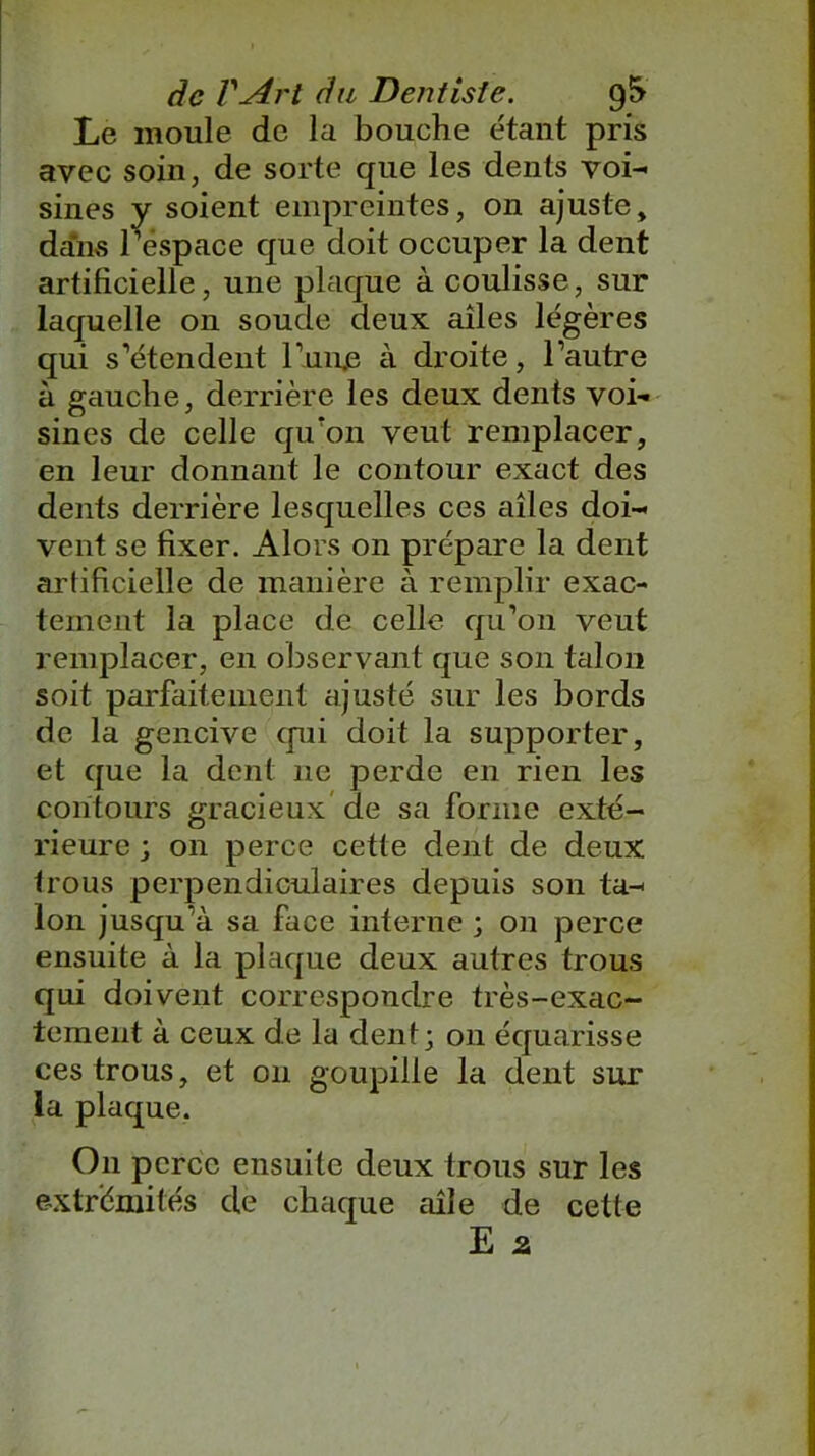 Le moule de la bouche étant pris avec soin, de sorte que les dents voi- sines y soient empreintes, on ajuste, dans l’espace que doit occuper la dent artificielle, une plaque à coulisse, sur laquelle on soude deux ailes légères qui s’étendent Luire à droite, l’autre à gauche, derrière les deux dents voi- sines de celle qu'on veut remplacer, en leur donnant le contour exact des dents derrière lesquelles ces ailes doi- vent se fixer. Alors on prépare la dent artificielle de manière à remplir exac- tement la place de celle qu’on veut remplacer, en observant que son talon soit parfaitement ajusté sur les bords de la gencive (pii doit la supporter, et que la dent ne perde en rien les contours gracieux de sa forme exté- rieure ; on perce cette dent de deux trous perpendiculaires depuis son ta- lon jusqu'à sa face interne ; on perce ensuite à la plaque deux autres trous qui doivent correspondre très-exac- tement à ceux de la dent; on équarisse ces trous, et on goupille la dent sur la plaque. On perce ensuite deux trous sur les extrémités de chaque aile de cette