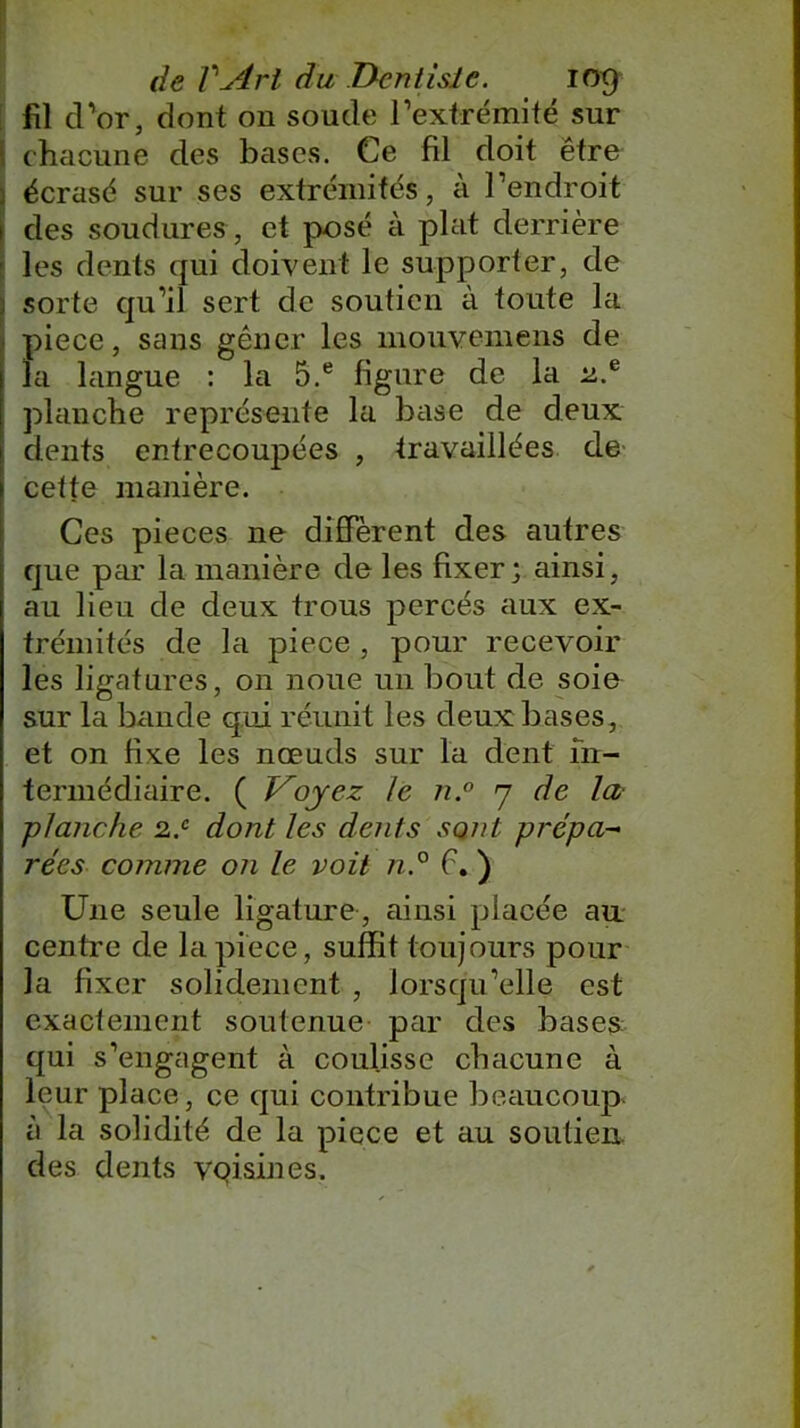 fil d’or, dont on soude l'extrémité sur chacune des bases. Ce fil doit être j écrasé sur ses extrémités, à l’endroit i des soudures , et posé à plat derrière ! les dents qui doivent le supporter, de ; sorte qu’il sert de soutien à toute la - piece, sans gêner les mouvemens de la langue : la 5.e figure de la n.e planche représente la base de deux dents entrecoupées , travaillées de cette manière. Ces pièces ne diffèrent des autres que par la manière de les fixer; ainsi, au lieu de deux trous percés aux ex- trémités de la piece , pour recevoir les ligatures, on noue un bout de soie sur la bande qui réunit les deux bases, et on fixe les nœuds sur la dent in- termédiaire. ( Voyez le n.° 7 de la planche 2.e dont les dents sont prépa- rées comme on le voit n.° 6. ) Une seule ligature , ainsi placée au centre de la piece, suffit toujours pour la fixer solidement , lorsqu’elle est exactement soutenue par des bases qui s’engagent à coulisse chacune à leur place, ce qui contribue beaucoup à la solidité de la piece et au soutien, des dents vqisines.