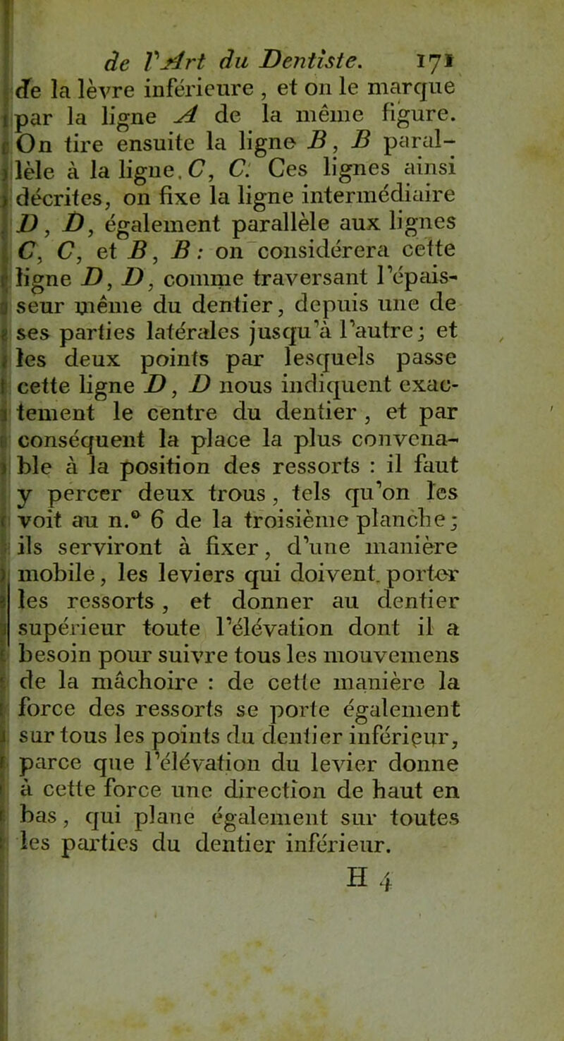 Je la lèvre inférieure , et 011 le marque ipar la ligne A de la même figure. i On tire ensuite la ligne B, B paral- lèle à la ligne. C, C. Ces lignes ainsi décrites, on fixe la ligne intermédiaire D, jD, également parallèle aux lignes <7, C, et B, B : on considérera cette ligne D, D, comme traversant l’épais- seur même du dentier, depuis une de a ses parties latérales jusqu’à l’autre; et ; les deux points par lesquels passe i cette ligne D, D nous indiquent exac- Itement le centre du dentier , et par conséquent la place la plus convena- | ble à la position des ressorts : il faut y percer deux trous , tels qu’on les ( voit au n.° 6 de la troisième planche ; H ils serviront à fixer, d’une manière I mobile, les leviers qui doivent, porter les ressorts , et donner au dentier supérieur toute l’élévation dont il a besoin pour suivre tous les mouvemens de la mâchoire : de cette manière la force des ressorts se porte également sur tous les points du dentier inférieur, parce que l’élévation du levier donne à cette force une direction de haut en bas, qui plane également sur toutes les parties du dentier inférieur.