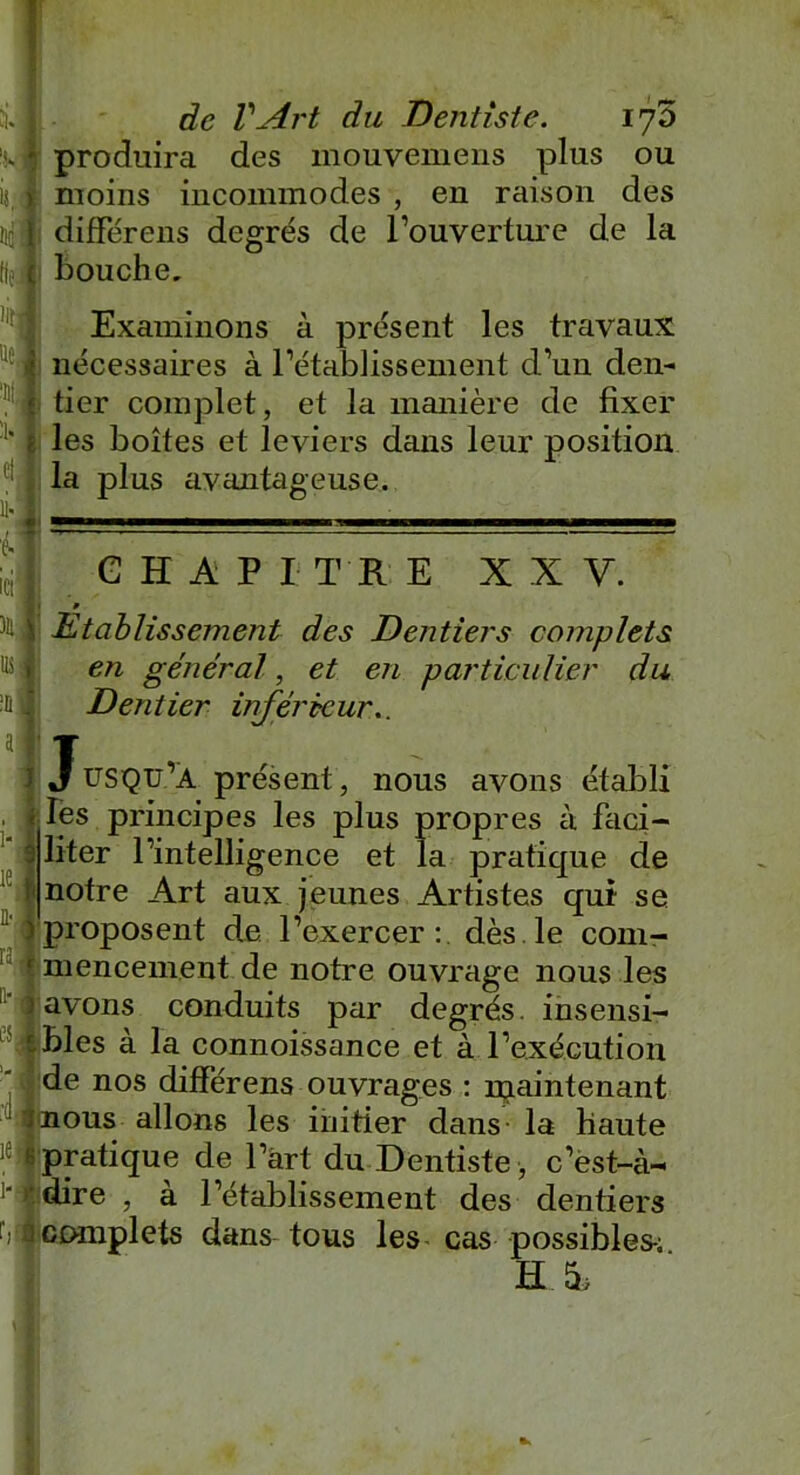 tif fie )if ne. de l'Art du Dentiste. 170 produira des mouvemens plus ou différens degrés de l’ouverture de la bouche. Examinons à présent les travaux nécessaires à l’établissement d’un den- tier complet, et la manière de fixer les boîtes et leviers dans leur position la plus avantageuse. G H A P I T R E X X Y. » Etablissement des Dentiers complets en général, et en particulier du Dentier inférieur.. Jusqu’à présent, nous avons établi les principes les plus propres à faci- liter l’intelligence et la pratique de notre Art aux jeunes Artistes qui se ^'proposent de l’exercer:, dès le com- lmencem.ent.de notre ouvrage nous les j avons conduits par degrés, insensi- ' r bles à la connoissance et à l’exécution de nos différens ouvrages : njaintenant mous allons les initier dans la haute % pratique de l’art du Dentiste , c’est-à~ ■‘•■dire , à l’établissement des dentiers complets dans tous les cas possibles-; HA :ü a I - lei n-