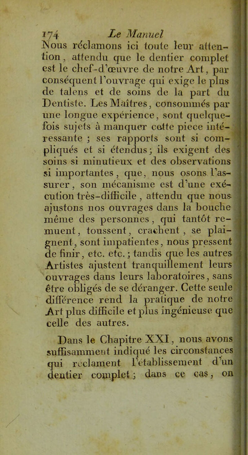 Mous réclamons ici toute leur atten- tion , attendu que le dentier complet est le chef-d’œuvre de notre Art, par conséquent l’ouvrage qui exige le plus de talens et de soins de la part du Dentiste. Les Maîtres, consommés par une longue expérience, sont quelque- fois sujets à manquer cette piece inté- ressante ; ses rapports sont si com- pliqués et si étendus; ils exigent des soins si minutieux et des observations si importtîntes , que, nous osons l’as- surer , son mécanisme est d’une exé- cution très-difficile , attendu que nous ajustons nos ouvrages dans la bouche même des personnes, qui tantôt re- muent , toussent, crachent , se plai- gnent, sont impatientes, nous pressent de finir, etc. etc. ; tandis que les autres Artistes ajustent tranquillement leurs ouvrages dans leurs laboratoires, sans être obligés de se déranger. Cette seule différence rend la pratique de notre Art plus difficile et plus ingénieuse que celle des autres. Dans le Chapitre XXI, nous avons suffisamment indiqué les circonstances qui réclament l’établissement d’un dentier complet ; dans ce cas, on I