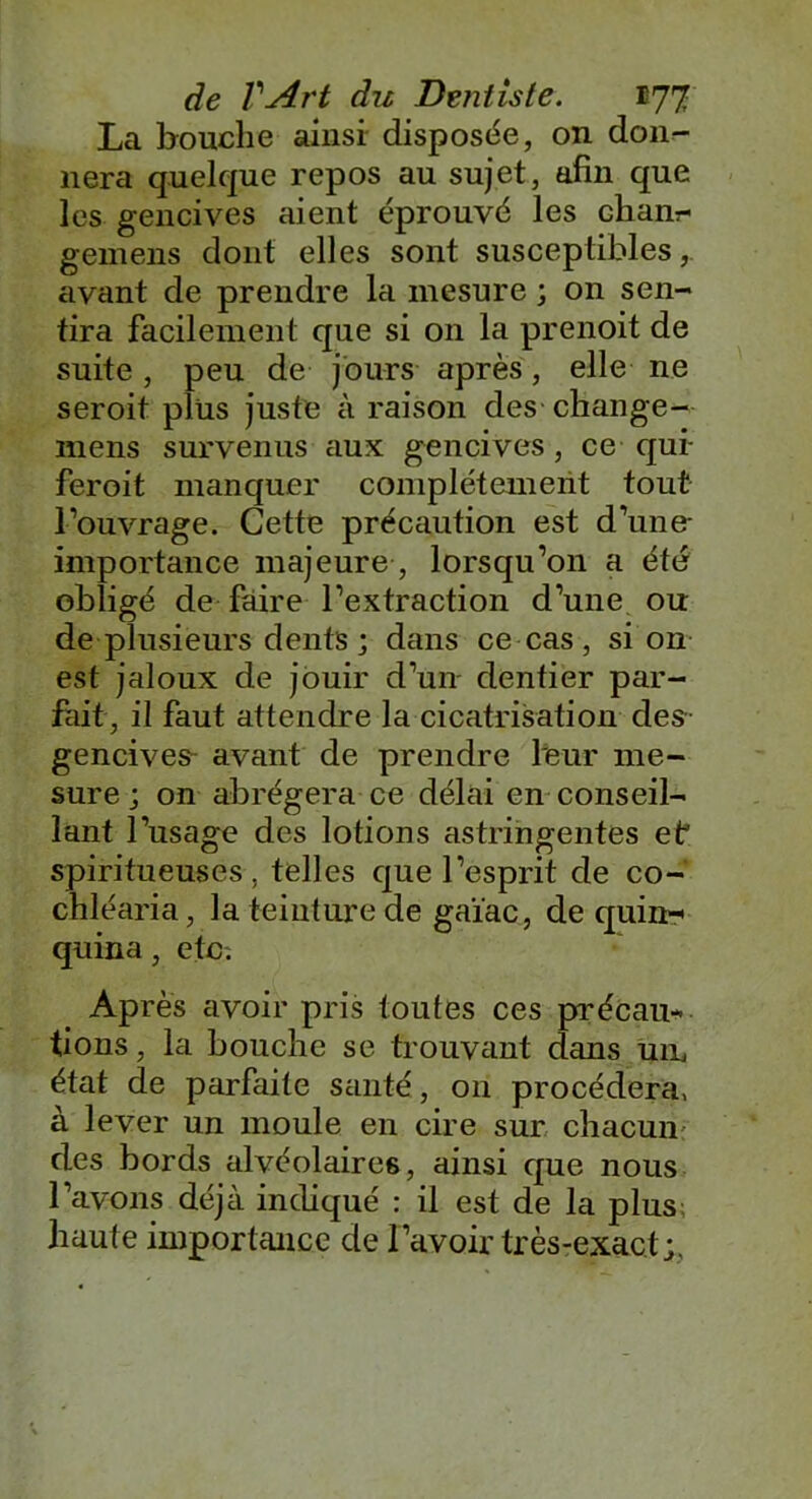 La bouche ainsi disposée, on don- nera quelque repos au sujet, afin que les gencives aient éprouvé les cham- gemens dont elles sont susceptibles, avant de prendre la mesure ; on sen- tira facilement que si on la prenoit de suite, peu de jours après, elle ne seroit plus juste à raison des change- mens survenus aux gencives, ce qui- feroit manquer complètement tout l’ouvrage. Cette précaution est d’une- importance majeure, lorsqu’on a été obligé de faire l’extraction d’une ou de plusieurs dents ; dans ce cas , si on est jaloux de jouir d’un dentier par- fait, il faut attendre la cicatrisation des gencives- avant de prendre leur me- sure ; on abrégera ce délai en conseil- lant l’usage des lotions astringentes et spiritueuses, telles que l’esprit de co- chléaria, la teinture de gaïac, de quin-' quina, etc: Après avoir pris toutes ces précau- tions, la bouche se trouvant dans un état de parfaite santé, on procédera, à lever un moule en cire sur chacun des bords alvéolaires, ainsi que nous l’avons déjà indiqué : il est de la plus haute importance de l’avoir très-exact;.