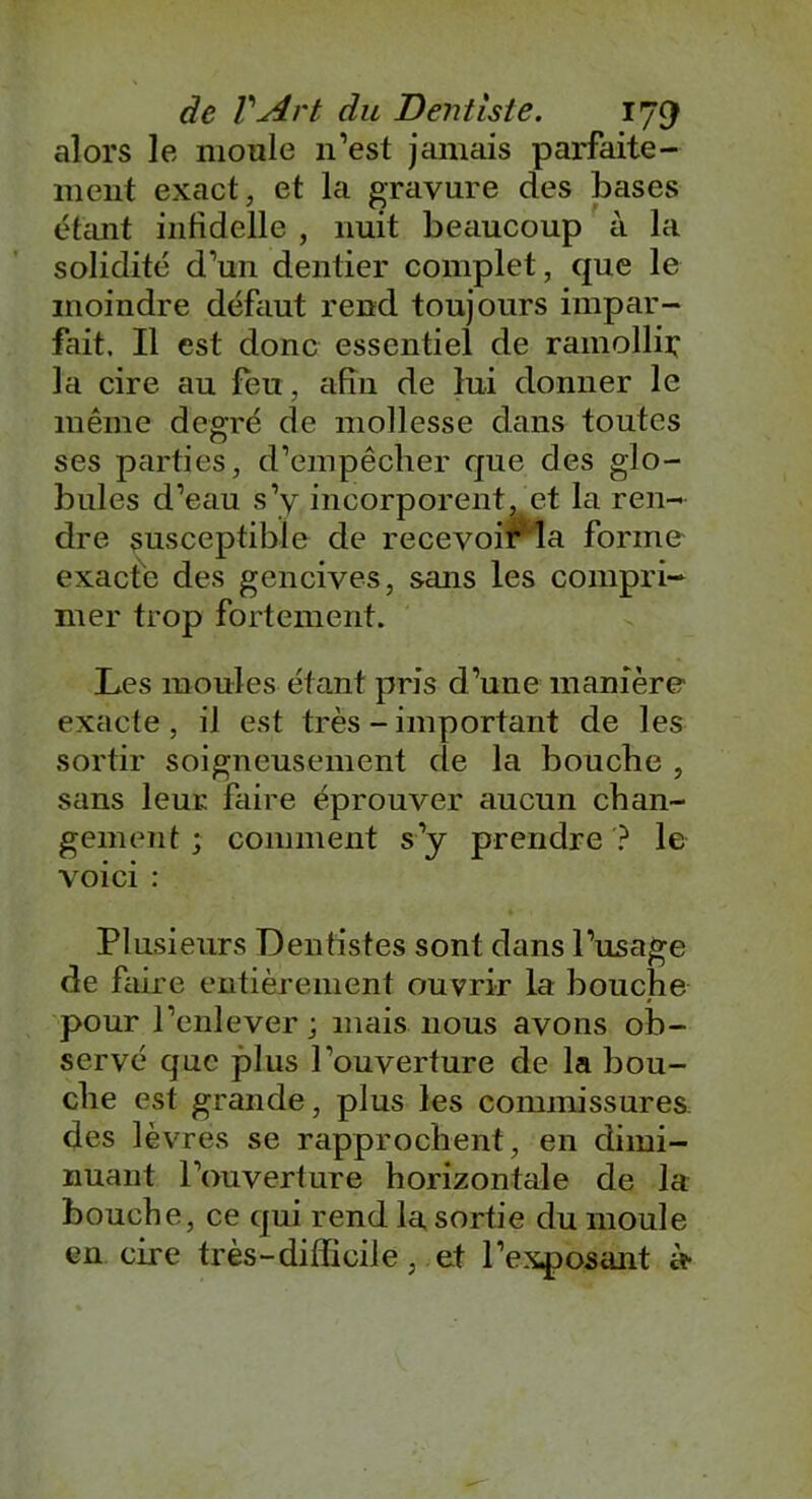 alors le moule n’est jamais parfaite- ment exact, et la gravure des bases étant infidelle , nuit beaucoup à la solidité d’un dentier complet, que le moindre défaut rend toujours impar- fait, Il est donc essentiel de ramollir la cire au feu, afin de lui donner le même degré de mollesse dans toutes ses parties, d’empêcher que des glo- bules d’eau s’y incorporent, et la ren- dre susceptible de recevoir la forme exacte des gencives, sans les compri- mer trop fortement. Les moules étant pris d’une manière exacte, il est très - important de les sortir soigneusement de la bouche , sans leur faire éprouver aucun chan- gement ; comment s’y prendre ? le voici : Plusieurs Dentistes sont dans l’usage de faire entièrement ouvrir la bouche pour l’enlever ; mais nous avons ob- servé que plus l'ouverture de la bou- che est grande, plus les commissures, des lèvres se rapprochent, en dimi- nuant l’ouverture horizontale de la bouche, ce qui rend la sortie du moule en cire très-difficile, et l’exposant èt