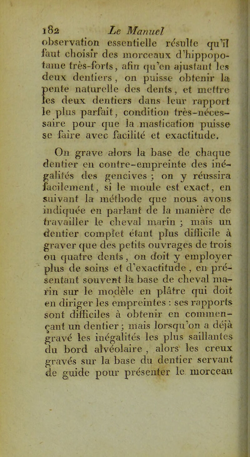 observation essentielle résulte qu’il faut choisir des morceaux d’hippopo- tame très-forts, afin qu’en ajustant les deux dentiers , on puisse obtenir la pente naturelle des dents, et mettre les deux dentiers dans leur rapport le plus parfait, condition très-néces- saire pour que la mastication puisse se faire avec facilité et exactitude. On grave alors la base de chaque dentier en contre-empreinte des iné- galités des gencives ; on y réussira facilement, si le moule est exact, en suivant la méthode que nous avons indiquée en parlant de la manière de travailler le cheval marin ; mais un dentier complet étant plus difficile à graver que des petits ouvrages de trois ou quatre dents , on doit y emplojrer plus de soins et d’exactitude , en pré- sentant souvent là base de cheval ma- rin sur le modèle en plâtre qui doit en diriger les empreintes : ses rapports sont difficiles à obtenir en commen- çant un dentier; mais lorsqu’on a déjà gravé les inégalités les plus saillantes du bord alvéolaire , alors les creux gravés sur la base du dentier servant de guide pour présenter le morceau