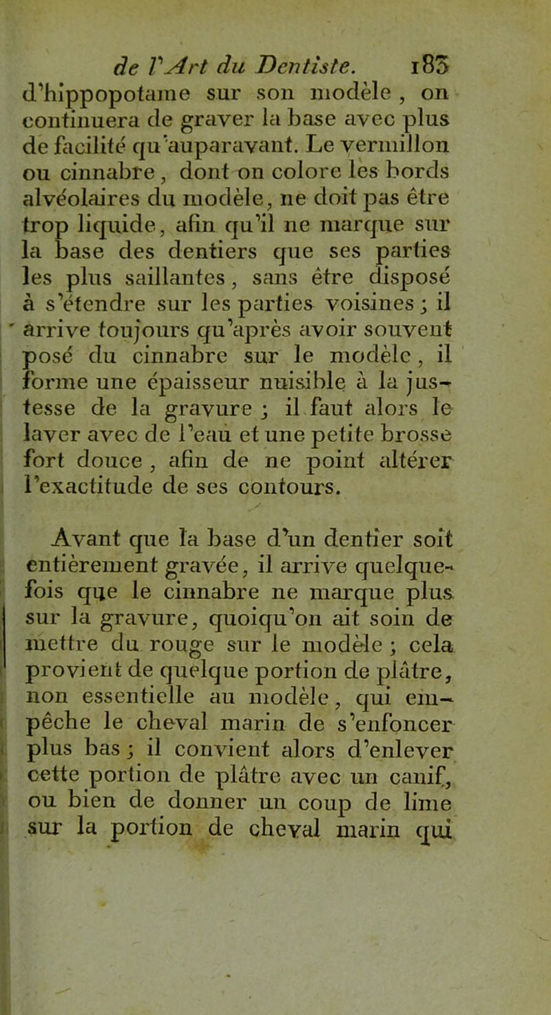 d’hippopotame sur son modèle , on continuera de graver la base avec plus de facilité qu'auparavant. Le vermillon ou cinnabre , dont on colore les bords alvéolaires du modèle, ne doit pas être trop liquide, afin qu’il ne marque sur la base des dentiers que ses parties les plus saillantes, sans être disposé à s’étendre sur les parties voisines ; il ' arrive toujours qu’après avoir souvent posé du cinnabre sur le modèle, il forme une épaisseur nuisible à la jus- tesse de la gravure ; il faut alors le laver avec de l’eau et une petite brosse fort douce , afin de ne point altérer l’exactitude de ses contours. Avant que la base d’un dentier soit entièrement gravée, il arrive quelque- fois que le cinnabre ne marque plus sur la gravure, quoiqu’on élit soin de mettre du rouge sur le modèle ; cela provient de quelque portion de pléitre, non essentielle au modèle, qui em- pêche le cheval marin de s’enfoncer plus bas ; il convient alors d’enlever cette portion de plâtre avec un canif, ou bien de donner un coup de lime sur la portion de cheval marin qui