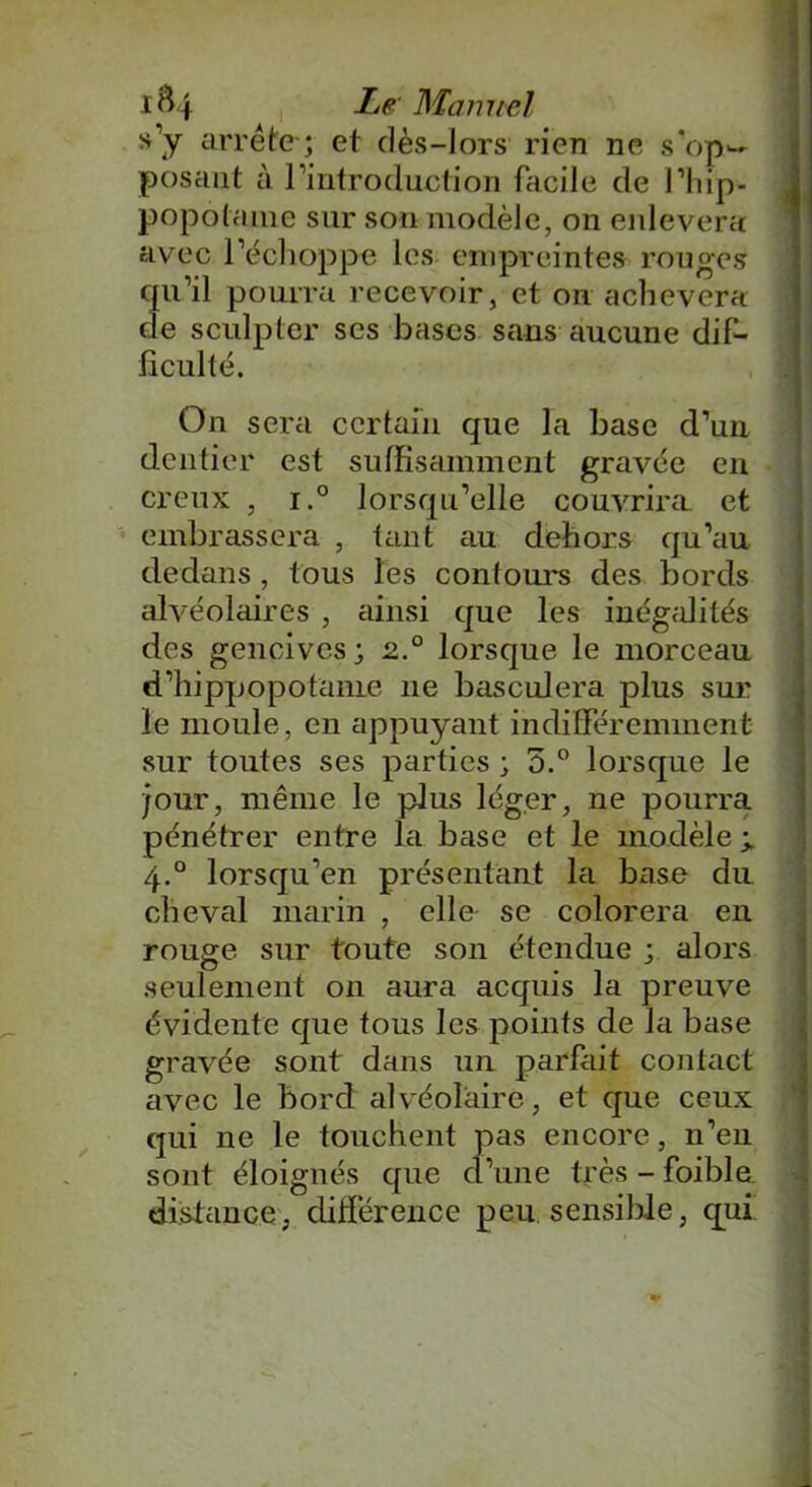 »’y arrête; et dès-lors rien ne s’op- posant à l’introduction facile de l’hip- popotame sur sou modèle, on enlevera avec l’échoppe les empreintes rouges qu’il pourra recevoir, et on achèvera de sculpter ses bases sans aucune dif- ficulté. On sera certain que la hase d’un dentier est suffisamment gravée en creux , i.° lorsqu’elle couvrira et embrassera , tant au dehors qu’au dedans , tous les contours des bords alvéolaires , ainsi que les inégalités des gencives; 2° lorsque le morceau d’hippopotame 11e basculera plus sur le moule, en appuyant indifféremment sur toutes ses parties ; 5.° lorsque le jour, même le plus léger, ne pourra pénétrer entre la base et le modèle 4.0 lorsqu’en présentant la base du cheval marin , elle se colorera en rouge sur toute son étendue ; alors seulement on aura acquis la preuve évidente que tous les points de la base gravée sont dans un parfait contact avec le bord alvéolaire, et que ceux qui ne le touchent pas encore, n’en sont éloignés que d’une très - foible distance, différence peu. sensible, qui _ * ■