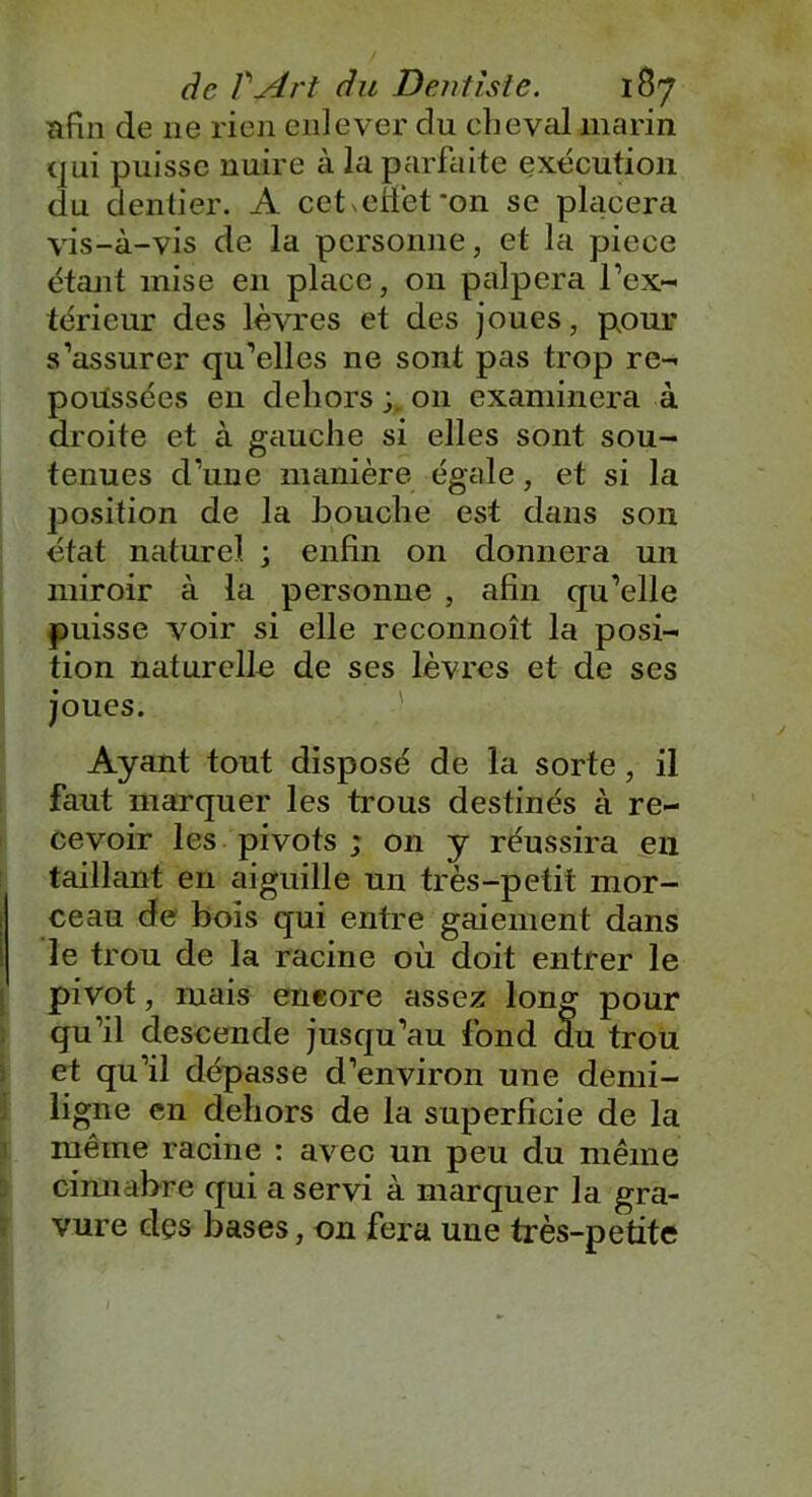 afin de ne rien enlever du cheval marin qui puisse nuire à la parfaite exécution du dentier. A cet effet *on se placera vis-à-vis de la personne, et la piece étant mise en place, on palpera l’ex- térieur des lèvres et des joues, pour s’assurer qu’elles ne sont pas trop re- poussées en dehors 011 examinera à droite et à gauche si elles sont sou- tenues d’une manière égale, et si la position de la bouche est dans son état naturel ; enfin on donnera un miroir à la personne , afin qu’elle puisse voir si elle reconnoît la posi- tion naturelle de ses lèvres et de ses joues. Ayant tout disposé de la sorte, il faut marquer les trous destinés à re- cevoir les pivots ; on y réussira en taillant en aiguille un très-petit mor- ceau de bois qui entre gaiement dans le trou de la racine où doit entrer le pivot, mais eneore assez long pour qu’il descende jusqu’au fond du trou et qu’il dépasse d’environ une demi- ligne en dehors de la superficie de la même racine : avec un peu du même cimiabre qui a servi à marquer la gra- vure des bases, on fera une très-petite 6-