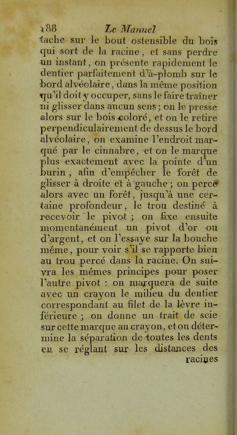 tache sur le bout ostensible du bois qui sort de la racine, et sans perdre un instant, on présente rapidement le dentier parfaitement d''à-plomb sur le •bord alvéolaire, dans la même position qu’il doit y occuper, sans le faire traîner •ni glisser dans aucun sens ; on le presse alors sur le bois coloré, et on le retire perpendiculairement de dessus le bord alvéolaire, on examine l’endroit mar- qué par le cinnabre, et on le marque plus exactement avec la pointe d’un burin, afin d’empêcher le forêt de glisser à droite et à gauche ; on perce» alors avec un forêt, jusqu’à une cer- taine profondeur, le trou destiné à recevoir le pivot ; on fixe ensuite momentanément un pivot d’or ou d’argent, et on l’essaye sur la bouche même, pour voir s’il se rapporte bieii au trou percé dans la racine. On sui- yra les mêmes principes pour poser l’autre pivot : on marquera de suite avec un cra3^on le milieu du dentier correspondant au filet de la lèvre in- férieure ; on donne un trait de scie sur cette marque au crayon, et on déter- mine la séparation de toutes les dents en se réglant sur les distances des racines