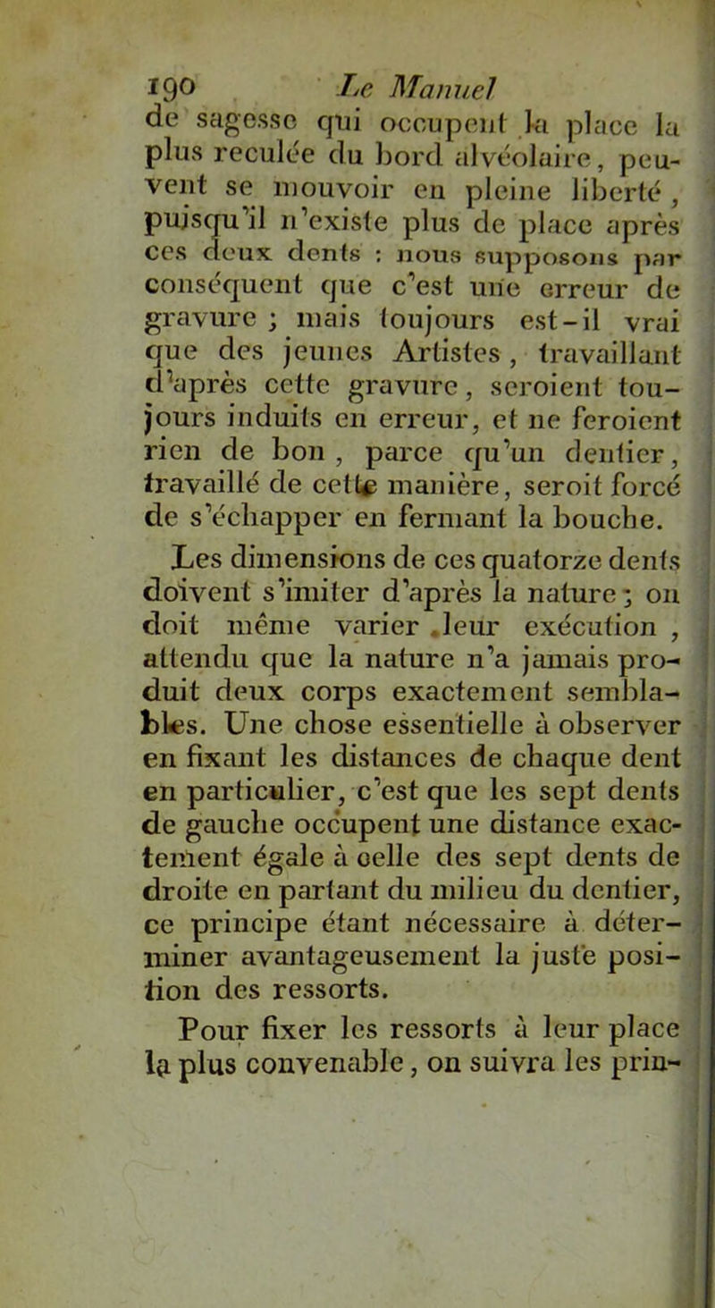 19° Manuel de sagesse qui occupent ki place la plus reculée du bord alvéolaire, peu- vent se mouvoir en pleine liberté , puisqu’il n’existe plus de place après ces deux dents : nous supposons par conséquent que c’est une erreur de gravure ; mais toujours est-il vrai que des jeunes Artistes , travaillant d'après cette gravure, scroient tou- jours induits en erreur, et ne feroient rien de bon, parce qu’un dentier, travaillé de cette manière, seroit forcé de s’échapper en fermant la bouche. Les dimensions de ces quatorze dents doivent s’imiter d’après la nature 3 on doit même varier .leur exécution , attendu que la nature n’a jamais pro- duit deux corps exactement sembla- bles. Une chose essentielle à observer en fixant les distances de chaque dent en particulier, c’est que les sept dents de gauche occupent une distance exac- tement égale à oelle des sept dents de droite en partant du milieu du dentier, ce principe étant nécessaire à déter- miner avantageusement la juste posi- tion des ressorts. Pour fixer les ressorts à leur place Içi plus convenable, on suivra les prin-
