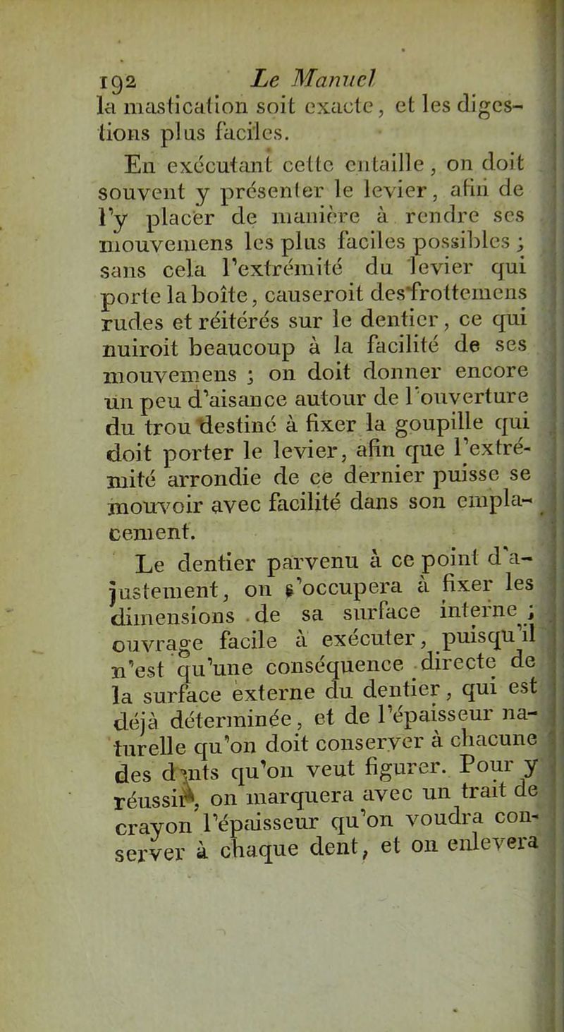 la mastication soit exacte, et les diges- tions plus faciles. En exécutant cette entaille, on doit souvent y présenter le levier, afin de l’y placer de manière à rendre scs mouvemens les plus faciles possibles ; sans cela l’extrémité du levier qui porte la boîte, causeroit des'frottemens rudes et réitérés sur le dentier, ce qui nuiroit beaucoup à la facilité de ses mouvemens j on doit donner encore un peu d’aisance autour de l'ouverture du trou destiné à fixer la goupille qui doit porter le levier, afin que l’extré- mité arrondie de ce dernier puisse se mouvoir avec facilite dans son empla- cement. Le dentier parvenu à ce point d a- justement, on s’occupera à fixer les dimensions de sa surface interne ; ouvrage facile a exécuter, puisqu il n’est qu’une conséquence directe de la surface externe du dentier, qui est déjà déterminée, et de l’épaisseur na- turelle qu’on doit conserver à chacune des dmts qu’on veut figurer. Pour y réussit* on marquera avec un trait de crayon l’épaisseur qu’on voudra con- server à chaque dent, et on enlèvera