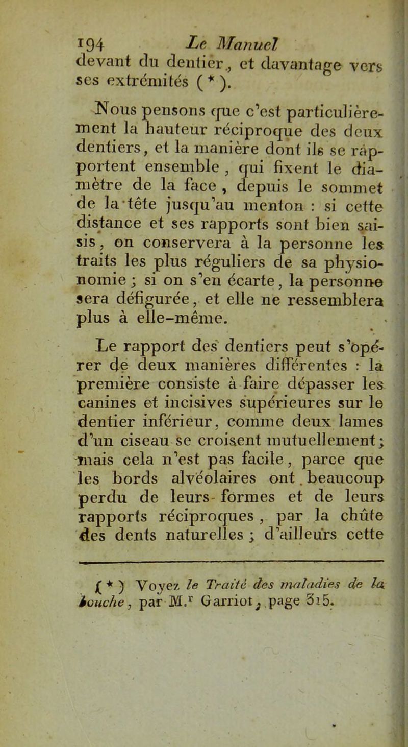 devant du dentier., et davantage vers ses extrémités ( * ). Nous pensons que c’est particulière- ment la hauteur réciproque des deux dentiers, et la manière dont ils se rap- portent ensemble , qui fixent le dia- mètre de la lace , depuis le sommet de la tête jusqu’au menton : si cette distance et ses rapports sont bien sai- sis, on conservera à la personne les traits les plus réguliers de sa physio- nomie j si on s’en écarte, la personne sera défigurée, et elle ne ressemblera plus à elle-même. Le rapport des dentiers peut s’opé- rer de deux manières différentes : la première consiste à faire dépasser les canines et incisives supérieures sur le dentier inférieur, comme deux lames d’un ciseau se croisent mutuellement; mais cela n’est pas facile, parce que les bords alvéolaires ont. beaucoup perdu de leurs formes et de leurs rapports réciproques , par la chute des dents naturelles ; d’ailleurs cette ) Voyez le Traité des maladies de la touche, par M.r Garriüt; page 3i5.