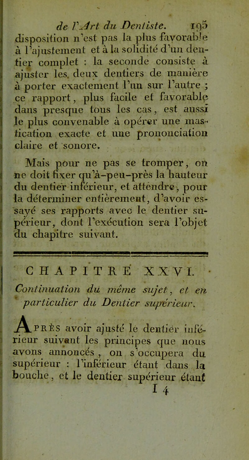 disposition n’est pas la plus favorable à l’ajustement et à la solidité d’un den- tier complet : la seconde consiste à ajuster les. deux dentiers de manière à porter exactement l’un sur l’autre ; ce rapport, plus facile et favorable dans presque tous les cas, est aussi le plus convenable à opérer une mas- tication exacte et une prononciation 1 claire et sonore. 8, 1 ■ . 1 ‘ ' Mais pour ne pas se tromper, on ne doit fixer qu’à-peu-près la hauteur du dentier inférieur, et attendre, pour la déterminer entièrement, d’avoir es- sayé ses rapports avec le dentier su- périeur, dont l’exécution sera l’objet du chapitre suivant. CHAPITRE XXVI. • Continuation du même sujet, et en particulier du Dentier supérieur. A PRÈS avoir ajusté le dentier infé- rieur suivant les principes que nous avons annoncés , on s’occupera du supérieur : l’inférieur étant dans la bouche , et le dentier supérieur étant