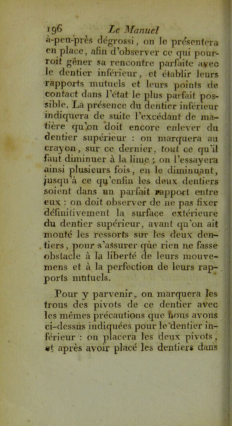 à-peu-près dégrossi, on le présentera en place, afin d’observer ce qui pour- roit gêner sa rencontre parfaite avec le dentier inférieur, et établir leurs rapports mutuels et leurs points de contact dans l’état le plus parfait pos- sible. La présence du dentier inférieur indiquera de suite l’excédant de ma- tière qu’on doit encore enlever du dentier supérieur : on marquera au crayon, sur ce dernier, tout ce qu’il faut diminuer à la lime on l’essayera ainsi plusieurs fois, en le diminuant, jusqu’à ce qu’enfin les deux dentiers soient dans un parfait rapport entre eux : on doit observer de ne pas fixer définitivement la surface extérieure du dentier supérieur, avant qu’on ait monté les ressorts sur les deux den- tiers , pour s’assurer que rien ne fasse obstacle à la liberté de leurs mouve- mens et à la perfection de leurs rap- ports mutuels. Pour y parveniron marquera les trous des pivots de ce dentier avec les mêmes précautions que nous avons ci-dessus indiquées pour le'dentier in- férieur : on placera les deux pivots, «t après avoir placé les dentiers dans