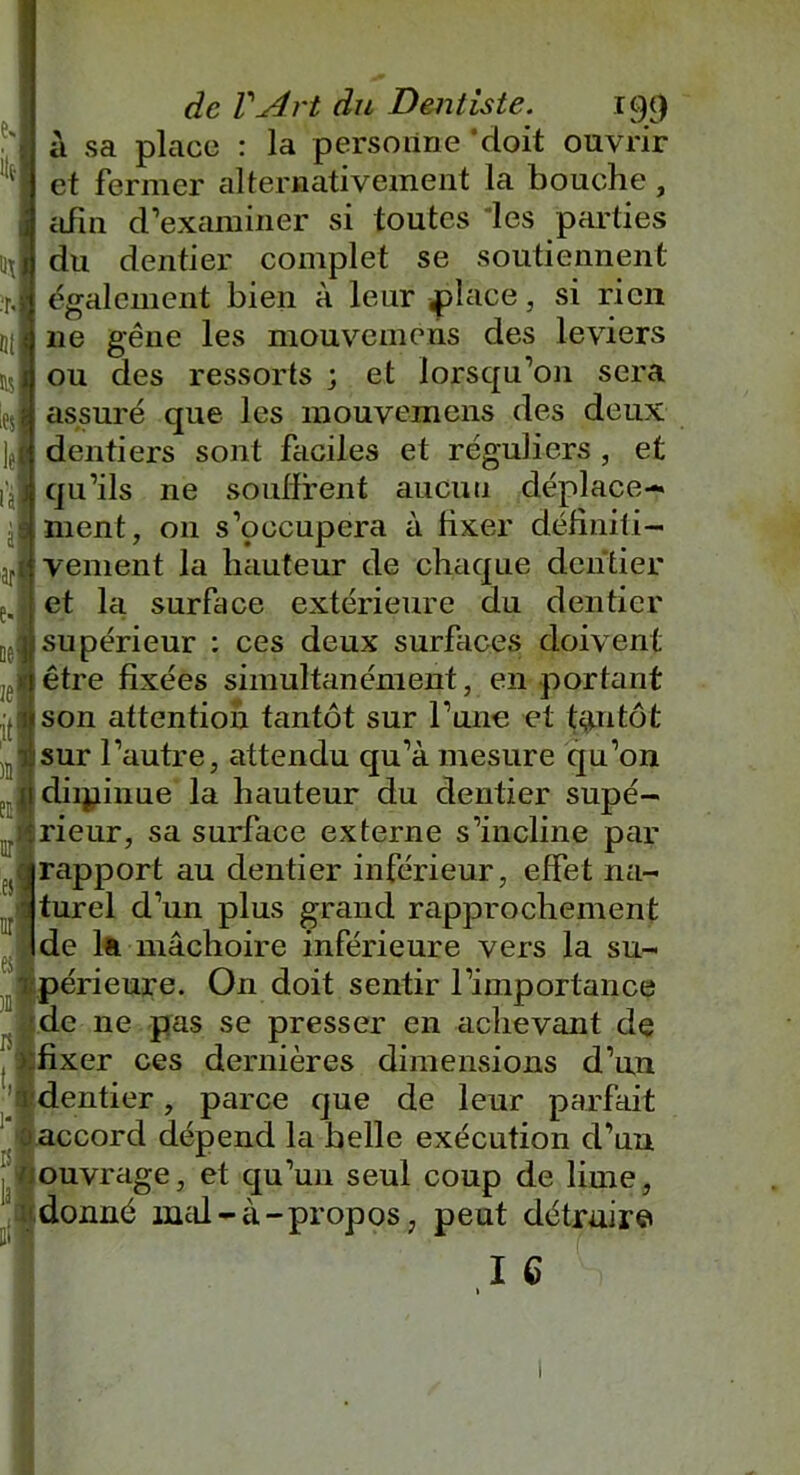 a sa place : la personne ‘doit ouvrir et fermer alternativement la bouche, \ afin d’examiner si toutes les parties du dentier complet se soutiennent également bien à leur place, si rien 11e gêne les mouvemens des leviers ou des ressorts ; et lorsqu’on sera assuré que les mouvemens des deux dentiers sont faciles et réguliers , et l'j'jj qu’ils ne souffrent aucun déplace- (nient, 011 s’occupera à fixer définiti- arl< veinent la hauteur de chaque dentier : et la surface extérieure du dentier supérieur : ces deux surfaces doivent lêtre fixées simultanément, en portant «son attention tantôt sur l’une et tantôt sur l’autre, attendu qu’à mesure qu’on diipinue la hauteur du dentier supé- rieur, sa surface externe s’incline par rapport au dentier inférieur, effet na- turel d’un plus grand rapprochement de la mâchoire inférieure vers la su- périeure. On doit sentir rimportance de ne pas se presser en achevant de fixer ces dernières dimensions d’un dentier, parce que de leur parfait accord dépend la belle exécution d’un ouvrage, et qu’un seul coup de lime, donné mal-à-propos, peut détruire