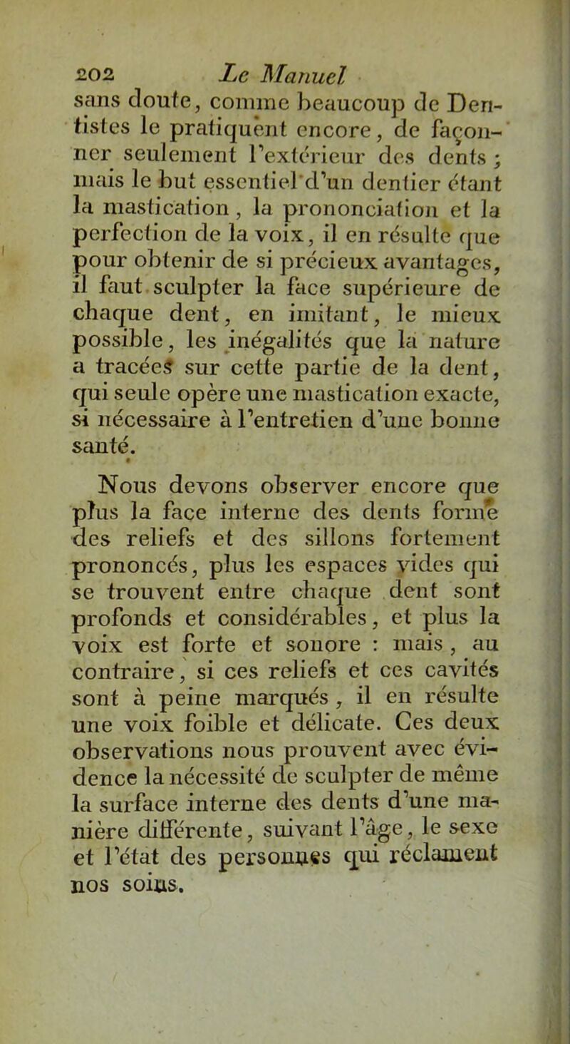 sans doute, comme beaucoup de Den- tistes le pratiquent encore, de façon- ner seulement l'extérieur des dents ; mais le but essentiel'd’un dentier étant la mastication, la prononciation et la perfection de la voix, il en résulte que pour obtenir de si précieux avantages, il faut sculpter la face supérieure de chaque dent, en imitant, le mieux possible, les inégalités que la nature a tracées sur cette partie de la dent, qui seule opère une mastication exacte, si nécessaire à l'entretien d’une bonne santé. t Nous devons observer encore que plus la face interne des dents forme des reliefs et des sillons fortement prononcés, plus les espaces vides qui se trouvent entre chaque dent sont profonds et considérables, et plus la voix est forte et sonore : mais , au contraire, si ces reliefs et ces cavités sont à peine marqués , il en résulte une voix foible et délicate. Ces deux observations nous prouvent avec évi- dence la nécessité de sculpter de même la surface interne des dents d’une ma- nière différente, suivant l’âge, le sexe et l’état des personnes qui réclament nos soins.