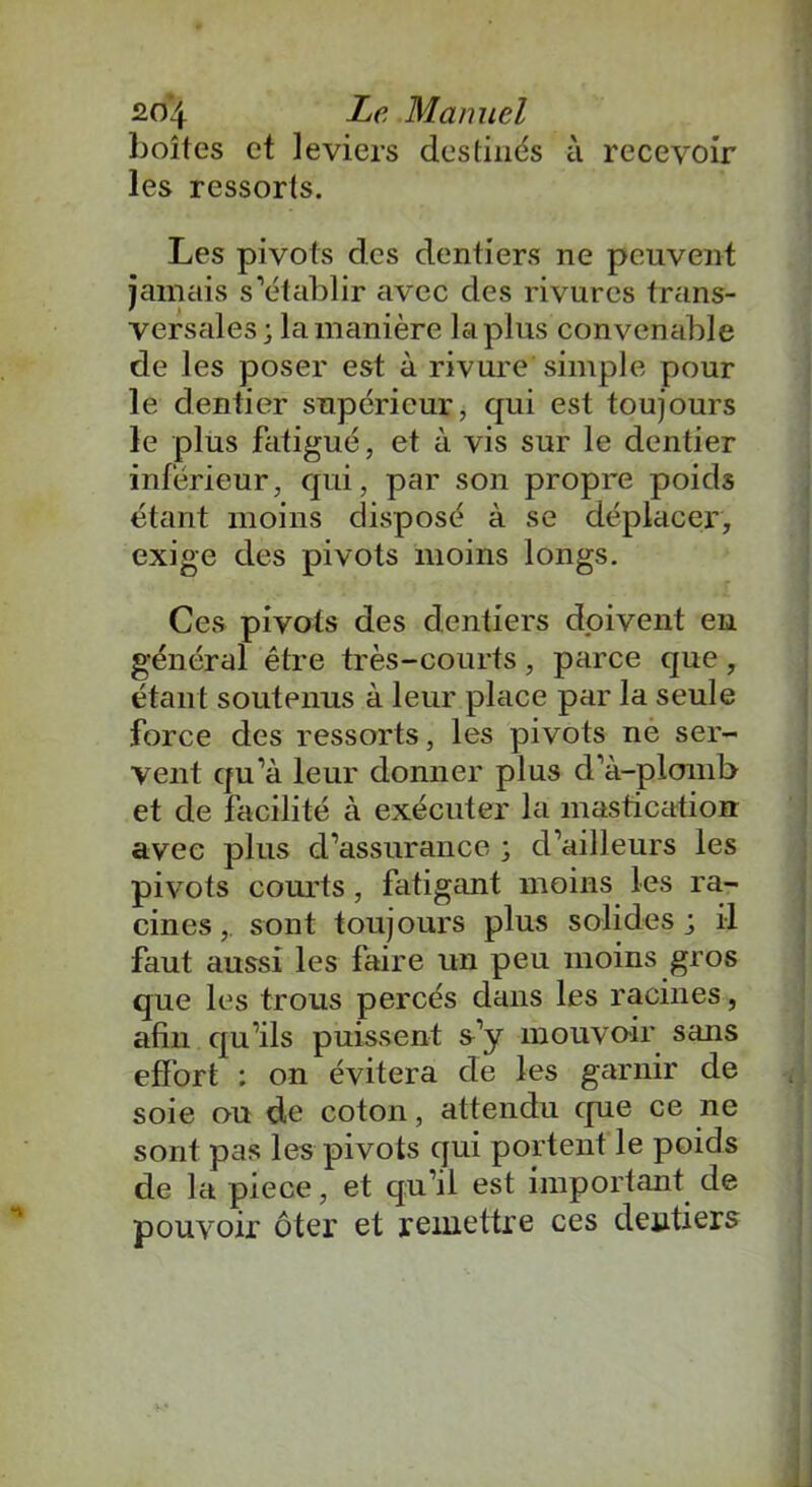 boîtes et leviers destinés à recevoir les ressorts. Les pivots des dentiers ne peuvent jamais s’établir avec des rivures trans- versales; la manière la plus convenable de les poser est à rivure simple pour le dentier supérieur, qui est toujours le plus fatigué, et à vis sur le dentier inférieur, qui, par son propre poids étant moins disposé à se déplacer, exige des pivots moins longs. Ces pivots des dentiers doivent en général être très-courts, parce que, étant soutenus à leur place par la seule force des ressorts, les pivots ne ser- vent qu’à leur donner plus d’à-plomb et de facilité à exécuter la mastication: avec plus d’assurance ; d’ailleurs les pivots courts , fatigant moins les ra- cines,. sont toujours plus solides; il faut aussi les faire un peu moins gros que les trous percés dans les racines, afin qu’ils puissent s’y mouvoir sans effort : on évitera de les garnir de soie ou de coton, attendu que ce ne sont pas les pivots qui portent le poids de la piece, et qu’il est important de pouvoir ôter et remettre ces dentiers