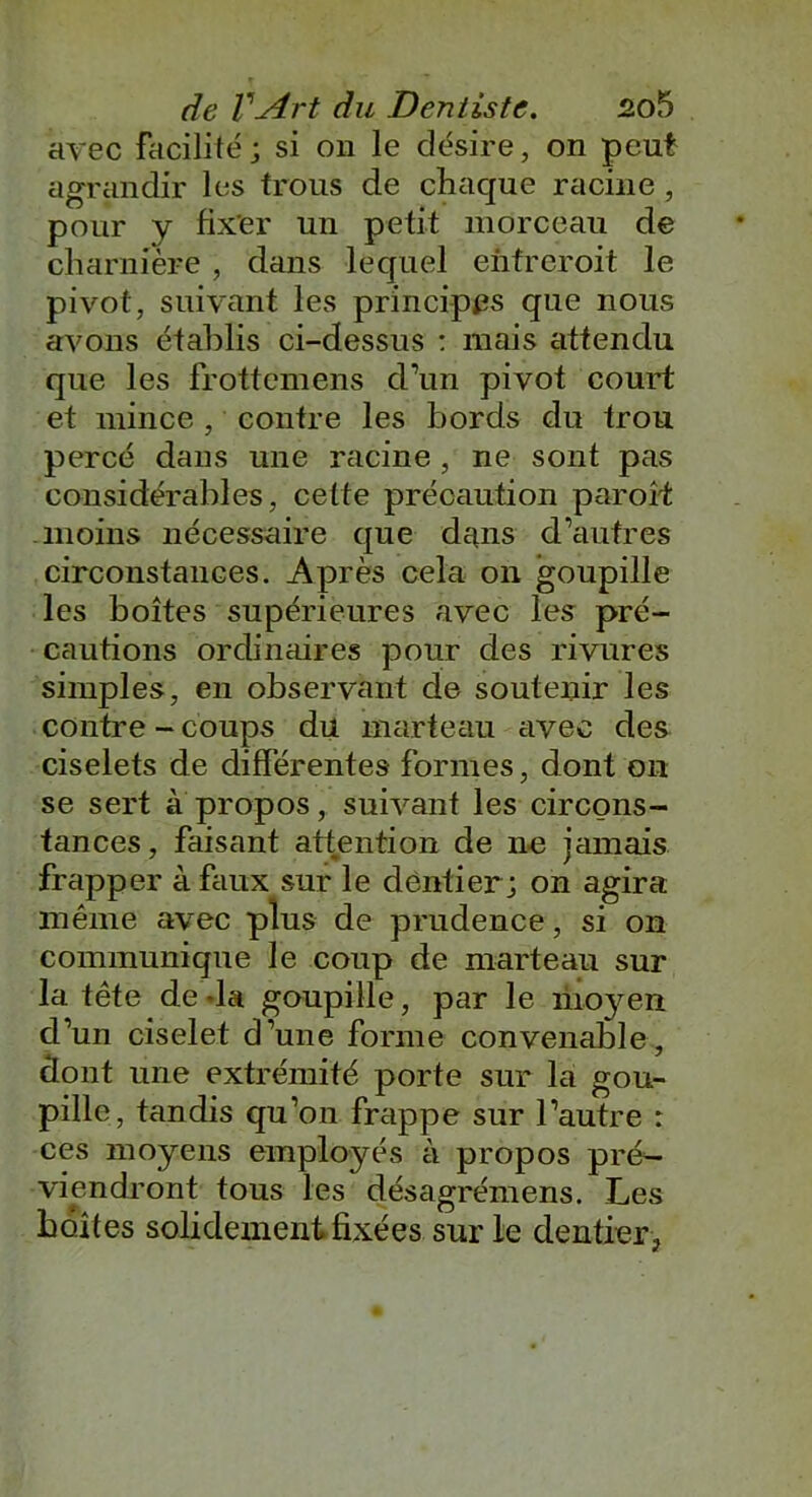 avec facilité; si on le désire, on peut agrandir les trous de chaque racine , pour y fixer un petit morceau de charnière , dans lequel enfreroit le pivot, suivant les principes que nous avons établis ci-dessus : mais attendu que les frottcmens d’un pivot court et mince , contre les bords du trou percé dans une racine , ne sont pas considérables, celte précaution paroît moins nécessaire que dans d’autres circonstances. Après cela on goupille les boîtes supérieures avec les pré- cautions ordinaires pour des rivures simples, en observant de soutenir les contre - coups du marteau avec des ciselets de différentes formes, dont on se sert à propos, suivant les circons- tances, faisant attention de ne jamais frapper à faux sur le dentier; on agira même avec plus de prudence, si on communique le coup de marteau sur la tête de -la goupille, par le moyen d’un ciselet d’une forme convenable, dont une extrémité porte sur la gou- pille, tandis qu’on frappe sur l’autre : ces moyens employés à propos pré- viendront tous les désagrémens. Les boîtes solidement fixées sur le dentier.,