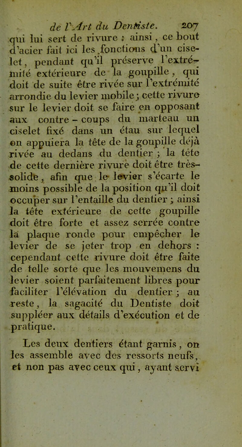 qui lui sert de rivure : ainsi, ce bout d’acier fait ici les .fonctions d un cise- lct, pendant qu’il préserve l’extré- mité extérieure de la goupille, qui doit de suite être rivée sur l’extrémité arrondie du levier mobile; cette rivure sur le levier doit se faire en opposant aux contre - coups du marteau un ciselet fixé dans un étau sur lequel en appuiera la tête de la goupille déjà rivée au dedans du dentier ; la tête de cette dernière rivure doit être très- solide , afin que le levier s’écarte le moins possible de la position qu’il doit occuper sur l’entaille du dentier ; ainsi la tête extérieure de cette goupille doit être forte et assez serrée contre la plaque ronde pour empêcher le levier de se jeter trop en dehors : cependant cette rivure doit être faite de telle sorte que les mouvemens du levier soient parfaitement libres pour faciliter l’élévation du dentier ; au reste, la sagacité du Dentiste doit suppléer aux détails d’exécution et de pratique. Les deux dentiers étant garnis, on les assemble avec des ressorts neufs, et non pas avec ceux qui, ayant servi