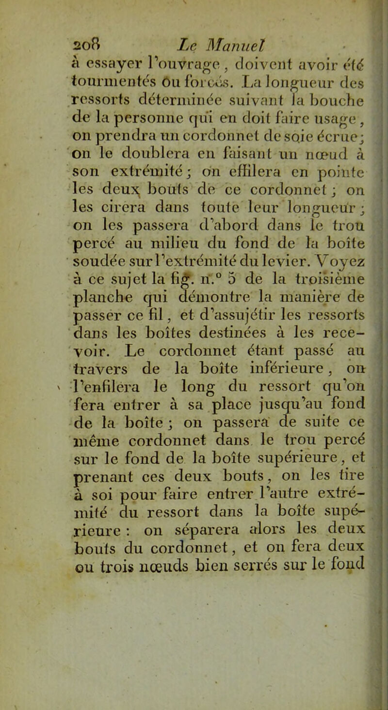 à essayer l’ouvrage , doivent avoir éfé tourmentés ôu forces. La longueur des ressorts déterminée suivant la bouche de la personne qui en doit faire usage, on prendra un cordonnet deso.ie écrue; on le doublera en faisant un nœud à son extrémité ; on effilera en pointe les deux bouts de ce cordonnet ; on les cirera dans foute leur longueur ; on les passera d’abord dans le trou percé au milieu du fond de la boîte soudée sur l’extrémité du levier. Voyez à ce sujet la fig. n'.° 5 de la troisième planche qui démontre la manière de passer ce fil, et d’assujétir les ressorts dans les boîtes destinées à les rece- voir. Le cordonnet étant passé au travers de la boîte inférieure, on ' l’enfilera le long du ressort qu’on fera entrer à sa place jusqu’au fond de la boîte ; on passera de suite ce même cordonnet dans le trou percé sur le fond de la boîte supérieure, et prenant ces deux bouts, on les tire à soi pour faire entrer l’autre extré- mité du ressort dans la boîte supé- rieure : on séparera alors les deux bouts du cordonnet, et on fera deux ou trois nœuds bien serrés sur le fond