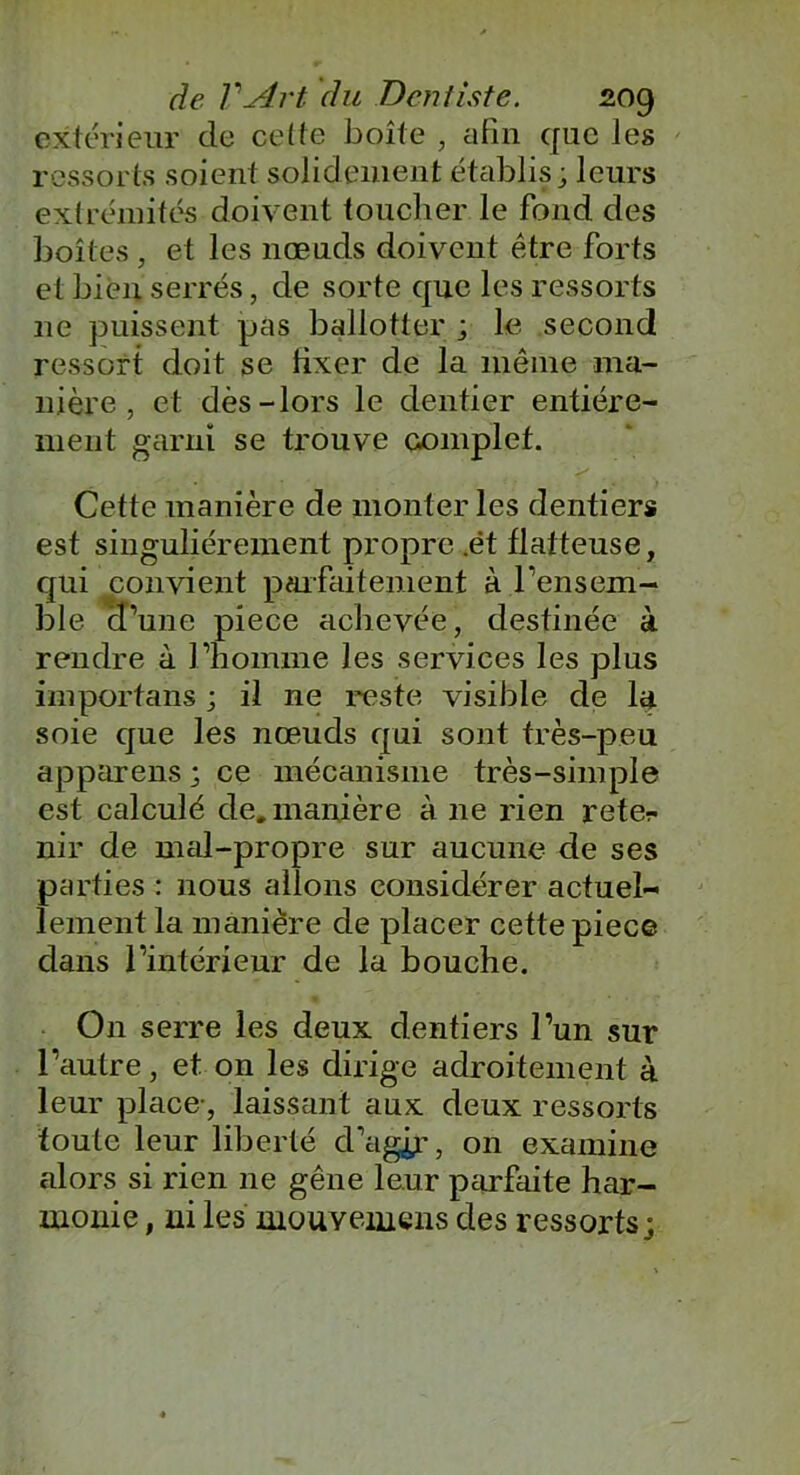 extérieur de celle boîte , afin que les ressorts soient solidement établis; leurs extrémités doivent toucher le fond des boîtes , et les nœuds doivent être forts et bien serrés, de sorte que les ressorts ne puissent pas ballotter ; le second ressort doit se fixer de la même ma- nière , et dès-lors le dentier entière- ment garni se trouve complet. Cette manière de monter les dentiers est singulièrement propre .ét flatteuse, qui convient parfaitement à l'ensem- ble d’une piece achevée, destinée à rendre à l’homme les services les plus importans ; il ne reste visible de la soie que les nœuds qui sont très-peu apparens ; ce mécanisme très-simple est calculé de. manière à ne rien reter nir de mal-propre sur aucune de ses parties : nous allons considérer actuel- lement la manière de placer cette piece dans l’intérieur de la bouche. On serre les deux dentiers l’un sur l’autre, et on les dirige adroitement à leur place-, laissant aux deux ressorts toute leur liberté d’agir, on examine alors si rien 11e gêne leur parfaite har- monie , ni les mouyeinens des ressorts;