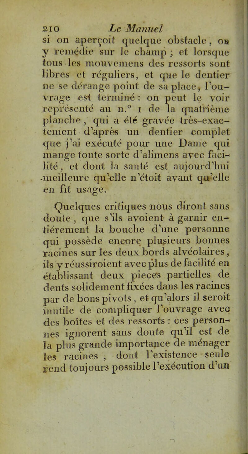 si on aperçoit quelque obstacle, ou y remédie sur le champ ■ et lorsque tous les mouvemens des ressorts sont libres et réguliers, et que le dentier 11e se dérange point de sa place, l’ou- vrage est terminé : on peut le voir représenté au n.° 1 de la quatrième planche, qui a été gravée très-exac- tement d’après un dentier complet que j’ai exécuté pour une Dame qui mange toute sorte d’aliinens avec faci- lité , et dont la santé est aujourd’hui -meilleure qu’elle n’étoit avant qu’elle en fit usage. Quelques critiques nous diront sans doute , que s’ils avoient à garnir en- tièrement la bouche d’une personne qui possède encore plusieurs boimes racines sur les deux bords alvéolaires, ils y réussiroient avec plus de facilite en établissant deux pièces partielles de dents solidement fixées dans les racines par de bons pivots , et qu’alors il seroit inutile de compliquer l’ouvrage avec des boîtes et des ressorts : ces person- nes ignorent sans doute qu’il est de la plus grande importance de ménager les racines , dont l’existence seule rend toujours possible l’exécution d’un