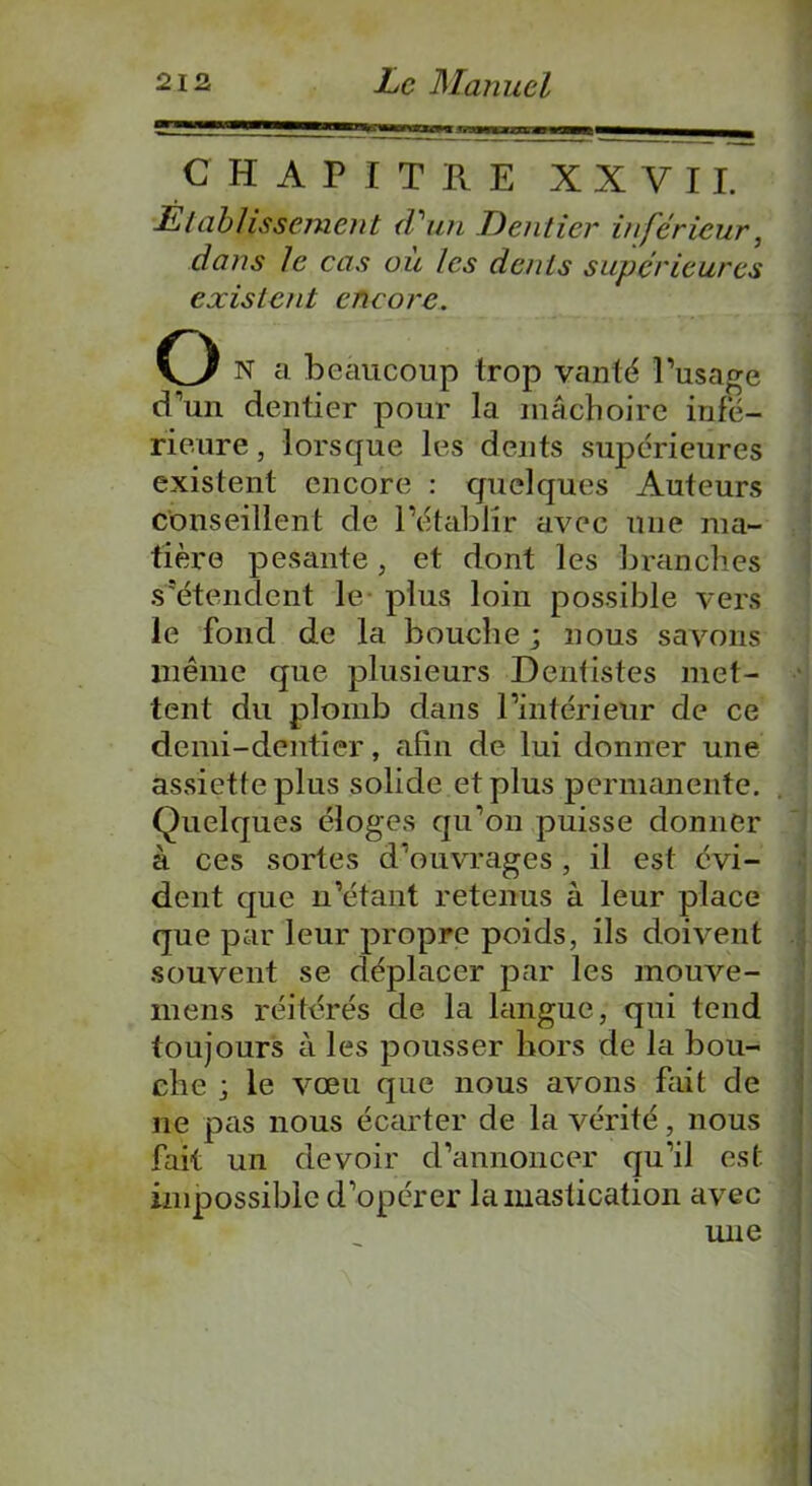 CHAPITRE XXVII. Établissement d'un Dentier inférieur, dans le cas où les dents supérieures existent encore. Q N a beaucoup trop vanté l’usage d’un dentier pour la mâchoire infe- rieure , lorsque les dents supérieures existent encore : quelques Auteurs conseillent de l’établir avec une ma- tière pesante, et dont les branches s’étendent le plus loin possible vers le fond de la bouche; nous savons même que plusieurs Dentistes met- tent du plomb dans l’intérieur de ce demi-dentier, afin de lui donner une assiette plus solide et plus permanente. Quelques éloges qu’on puisse donner à ces sortes d’ouvrages, il est évi- dent que n’étant retenus à leur place que par leur propre poids, ils doivent souvent se déplacer par les mouve- mens réitérés de la langue, qui tend toujours à les pousser hors de la bou- che ; le vœu que nous avons fait de ne pas nous écarter de la vérité, nous fait un devoir d’annoncer qu’il est impossible d’opérer la mastication avec une