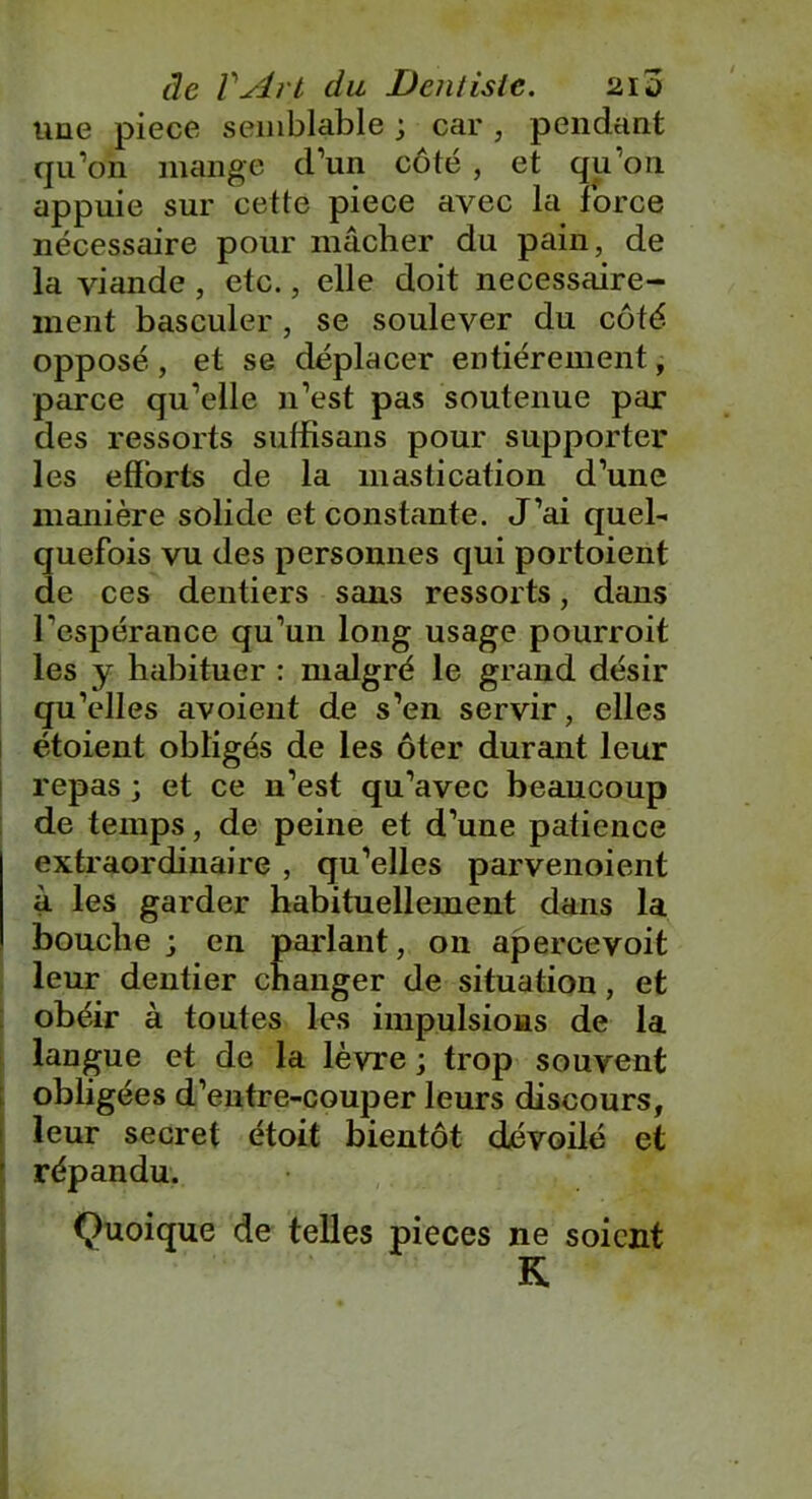 une piece semblable ; car, pendant qu’on mange d’un côté , et qu’on appuie sur cette piece avec la force nécessaire pour mâcher du pain, de la viande , etc., elle doit nécessaire- ment basculer, se soulever du côté opposé, et se déplacer entièrement, parce qu’elle n’est pas soutenue par des ressorts sulfisans pour supporter les efforts de la mastication d’une manière solide et constante. J’ai quel- quefois vu des personnes qui portoient de ces dentiers sans ressorts, dans l'espérance qu’un long usage pourroit les y habituer : malgré le grand désir qu’elles avoient de s’en servir, elles étoient obligés de les ôter durant leur repas ; et ce n’est qu’avec beaucoup de temps, de peine et d’une patience extraordinaire , qu’elles parvenoient à les garder habituellement dans la bouche ; en parlant, on apercevoit leur dentier changer de situation, et obéir à toutes les impulsions de la langue et de la lèvre ; trop souvent obligées d’entre-couper leurs discours, leur secret étoit bientôt dévoilé et répandu. Quoique de telles pièces ne soient K