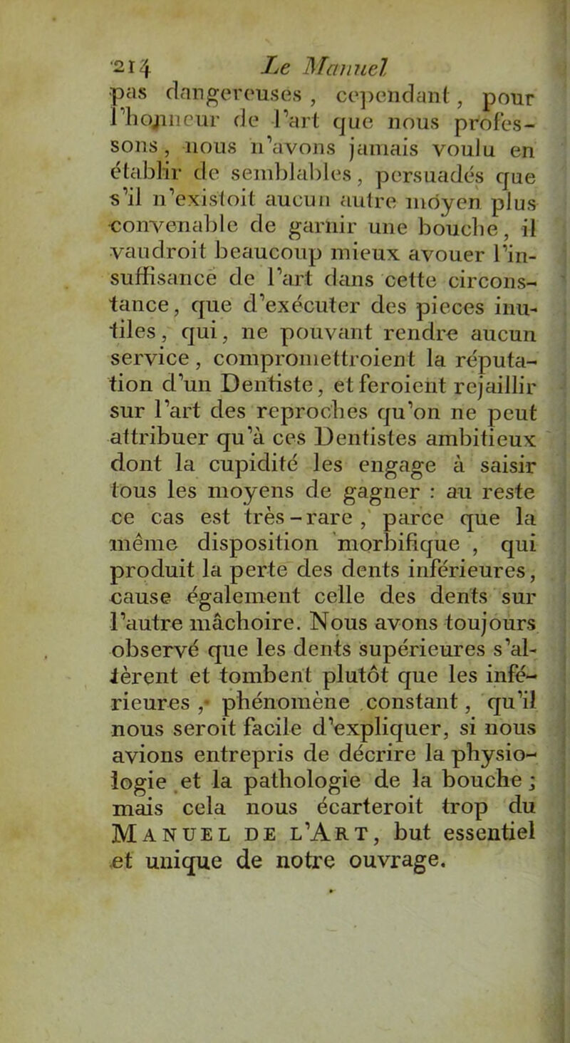 pas dangereuses , cependant, pour rhojmcur de l’art que nous profes- sons, nous n’avons jamais voulu en établir de semblables, persuadés que s’il n’existoit aucun autre moyen plus convenable de garnir une bouche, il vau droit beaucoup mieux avouer l’in- suffisance de l’art dans cette circons- tance, que d’exécuter des pièces inu- tiles , qui, ne pouvant rendre aucun service , compromettroient la réputa- tion d’un Dentiste, etferoient rejaillir sur l’art des reproches qu’on ne peut attribuer qu’à ces Dentistes ambitieux dont la cupidité les engage à saisir tous les moyens de gagner : au reste ce cas est très-rare, parce que la même disposition morbifique , qui produit la perte des dents inférieures, cause également celle des dents sur l’autre mâchoire. Nous avons toujours observé que les dents supérieures s’al- tèrent et tombent plutôt que les infé- rieures ,• phénomène constant, qu’il nous seroit facile d’expliquer, si nous avions entrepris de décrire la physio- logie et la pathologie de la bouche; mais cela nous écarteroit trop du Manuel de l’Art, but essentiel et unique de notre ouvrage.