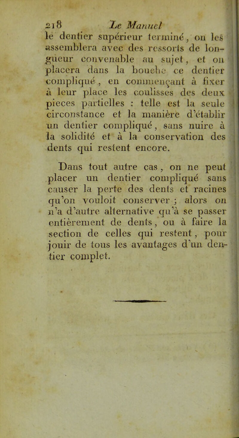 le dentier supérieur terminé, ou les assemblera avec des ressorts de lon- gueur convenable au sujet, et on placera dans la bouche ce dentier compliqué , en commençant à fixer à leur place les coulisses des deux pièces partielles : telle est la seule circonstance et la manière d’établir un dentier compliqué, sans nuire à la solidité et à la conservation des dents qui restent encore. Dans tout autre cas , on ne peut placer un dentier compliqué sans causer la perte des dents et racines qu’on vouloit conserver ; alors on n’a d’autre alternative qu’à se passer entièrement de dents, ou à faire la section de celles qui restent, pour jouir de tous les avantages d’un den- tier complet.