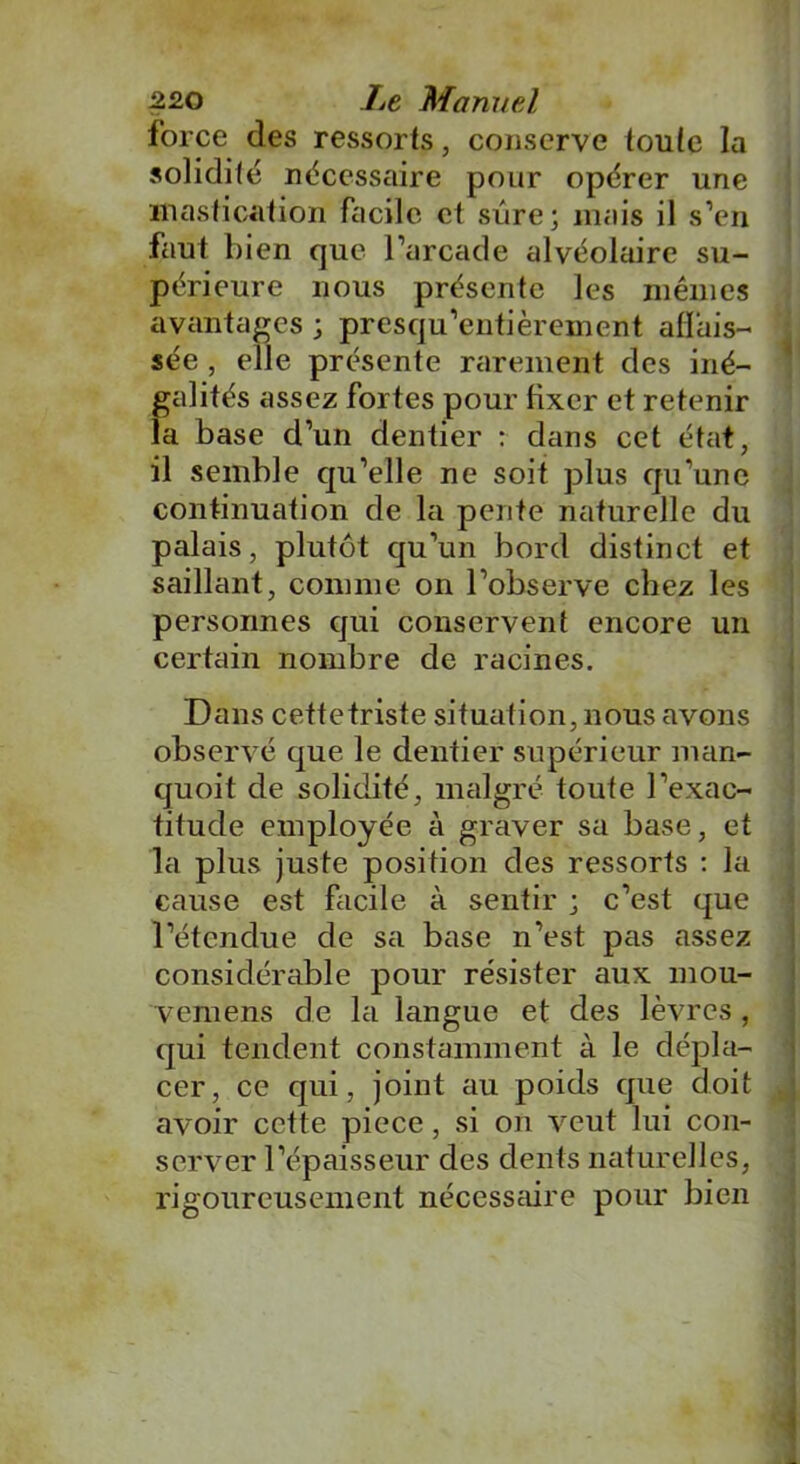 force des ressorts, conserve toute la solidité nécessaire pour opérer une mastication facile et sûre; mais il s’en faut bien que l’arcade alvéolaire su- périeure nous présente les mêmes avantages ; presqu’entièrement affais- sée , elle présente rarement des iné- galités assez fortes pour fixer et retenir la base d’un dentier : dans cet état, il semble qu’elle ne soit plus qu’une continuation de la pente naturelle du palais, plutôt qu’un bord distinct et saillant, comme on l’observe chez les personnes qui conservent encore un certain nombre de racines. Dans cettetriste situation, nous avons observé que le dentier supérieur man- quoit de solidité, malgré toute l’exac- titude employée à graver sa base, et la plus juste position des ressorts : la cause est facile à sentir ; c’est que l’étendue de sa base n’est pas assez considérable pour résister aux mou- vemens de la langue et des lèvres, qui tendent constamment à le dépla- cer, ce qui, joint au poids que doit avoir cette piece, si on veut lui con- server l’épaisseur des dents naturelles, rigoureusement nécessaire pour bien