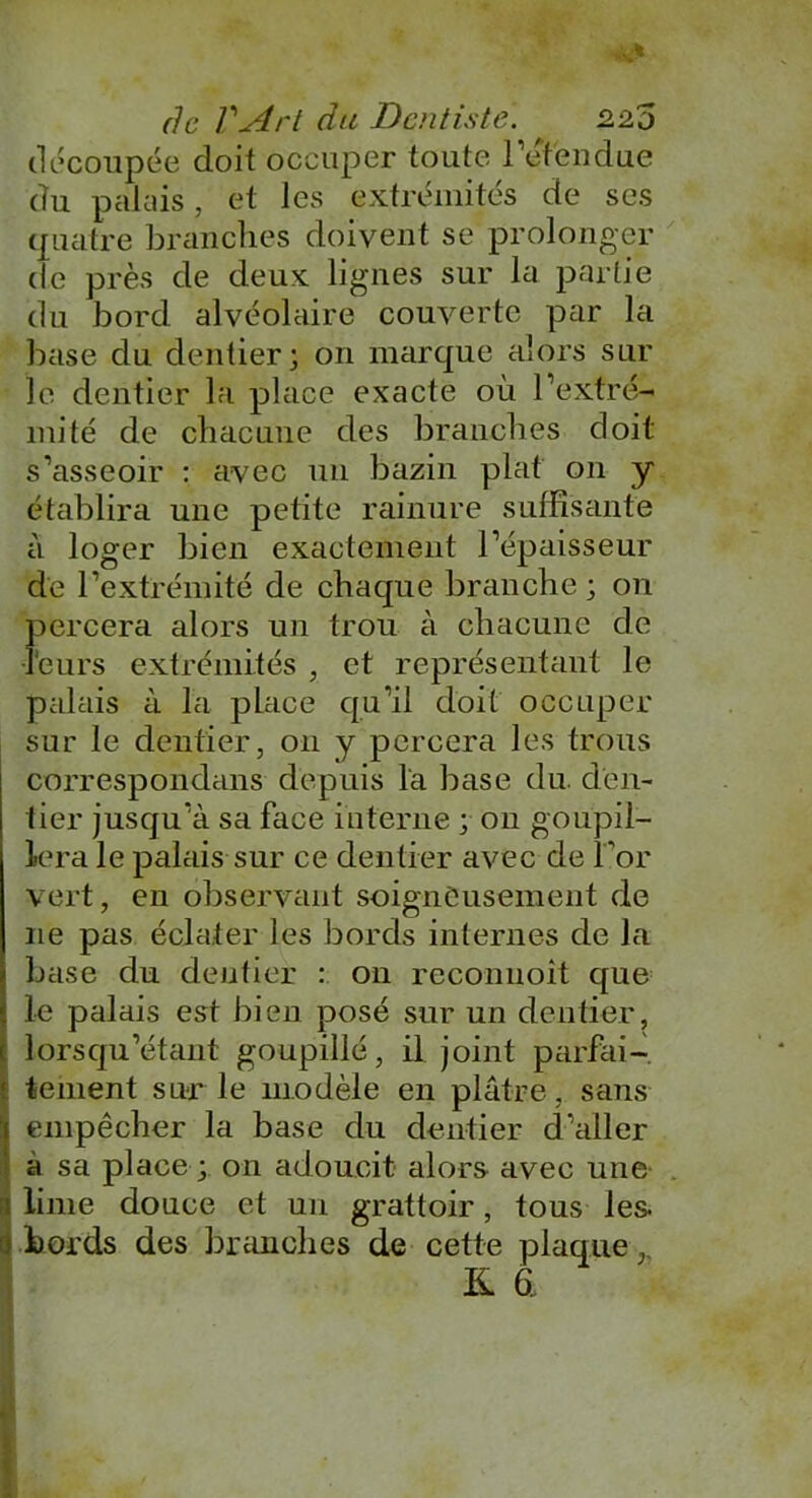 découpée doit occuper toute retendue du palais, et les extrémités de ses quatre branches doivent se prolonger de près de deux lignes sur la partie du bord alvéolaire couverte par la base du dentier; on marque alors sur le dentier la place exacte où l’extré- mité de chacune des branches doit s’asseoir : avec un bazin plat on y établira une petite rainure suffisante à loger bien exactement l’épaisseur de l’extrémité de chaque branche ; on percera alors un trou à chacune de •leurs extrémités , et représentant le palais à la place qu’il doit occuper sur le dentier, 011 y percera les trous correspondons depuis la base du. den- tier jusqu’à sa face interne y 011 goupil- lera le palais sur ce dentier avec de l’or vert, en observant soigneusement de 11e pas éclater les bords internes de la base du dentier : on reconnoît que le palais est bien posé sur un dentier, lorsqu’étant goupillé, il joint parfai- tement sur le modèle en plâtre, saiis 1 empêcher la base du dentier d’aller a sa place ; on adoucit alors avec une i lime douce et un grattoir, tous les. 0 bords des branches de cette plaque, K a