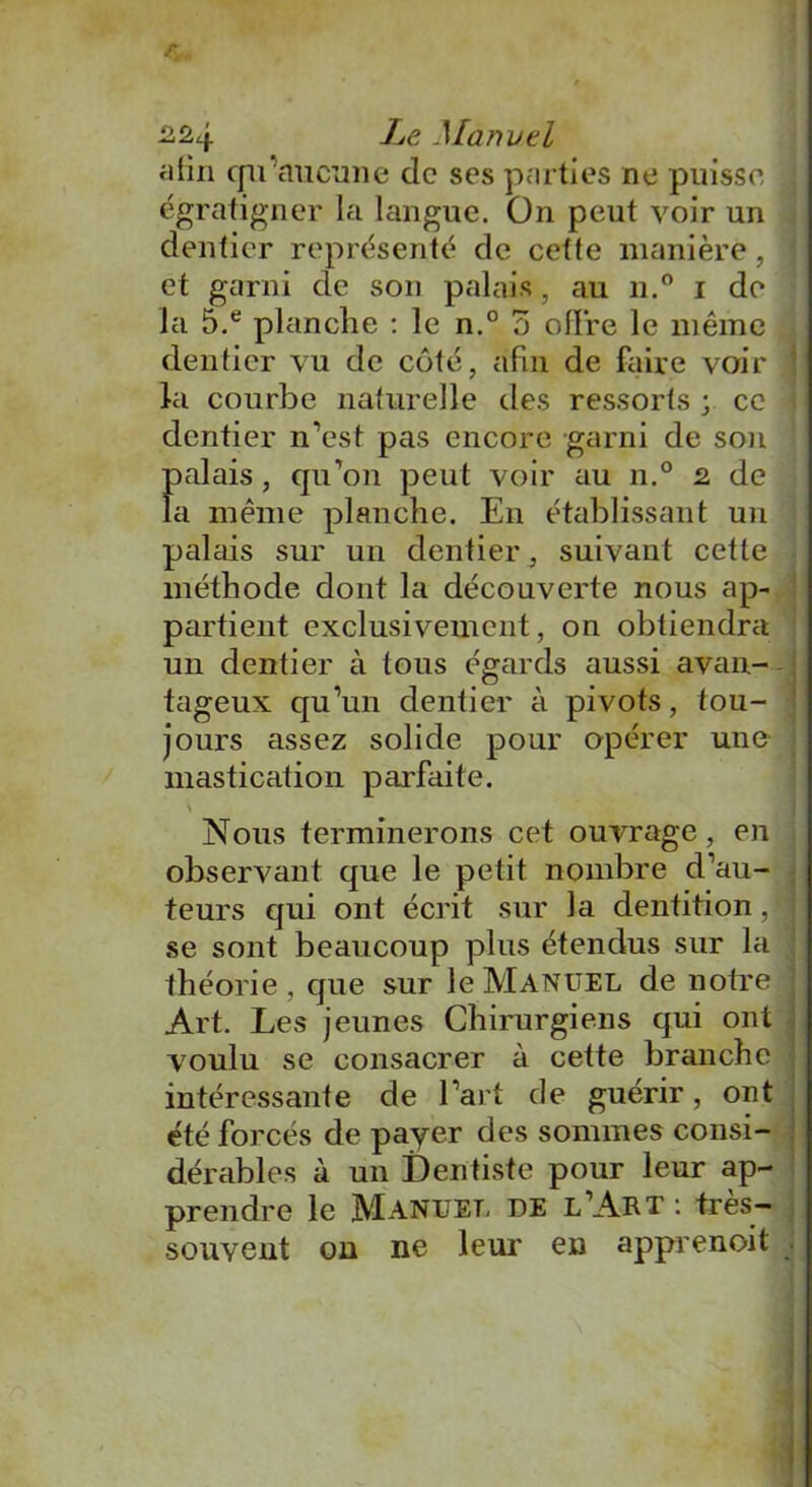 /V. 224 Le Manuel afin tpi aucune de ses parties ne puisse égratigner la langue. On peut voir un dentier représenté de cette manière, et garni de son palais, au n.° i do la 5.e planche : le n.° o offre le même dentier vu de côté, afin de faire voir la courbe naturelle des ressorts ; ce dentier n'est pas encore garni de son palais, qu’on peut voir au n.° 2 de la même planche. En établissant un palais sur un dentier, suivant cette méthode dont la découverte nous ap- partient exclusivement, on obtiendra un dentier à tous égards aussi avan- tageux qu’un dentier à pivots, tou- jours assez solide pour opérer une mastication parfaite. Nous terminerons cet ouvrage, en observant que le petit nombre d’au- teurs qui ont écrit sur la dentition, j se sont beaucoup plus étendus sur la théorie, que sur le Manuel de notre Art. Les jeunes Chirurgiens qui ont voulu se consacrer à cette branche intéressante de l’art de guérir, ont été forcés de payer des sommes consi- dérables à un Dentiste pour leur ap- prendre le Manuel de l’Art: très- souvent on ne leur en apprenoit