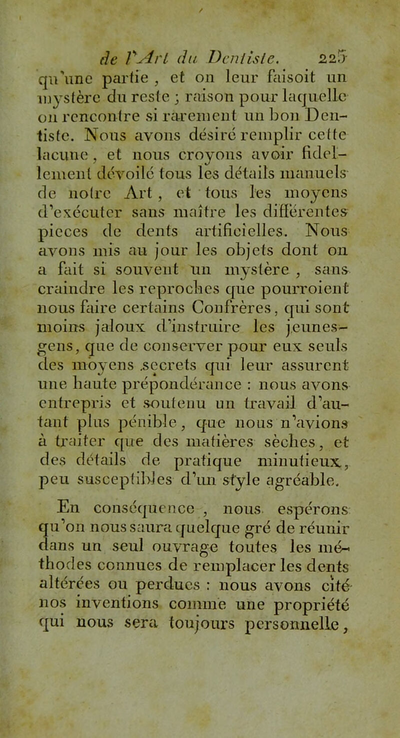 qu'une partie , et on leur faisoit un mystère du reste ; raison pour laquelle on rencontre si rarement un bon Den- tiste. Nous avons désire remplir cette lacune , et nous croyons avoir fidcl- lemenl dévoilé tous les détails manuels de notre Art, et tous les moyens d’exécuter sans maître les différentes pièces de dents artificielles. Nous avons mis au jour les objets dont on a fait si souvent un mystère , sans craindre les reproches que pourroient nous faire certains Confrères, qui sont moins jaloux d’instruire les jeunes- gens, que de conserver pour eux seuls des moyens .secrets qui leur assurent une haute prépondérance : nous avons entrepris et soutenu un travail d’au- tant plus pénible, que nous n’avions à traiter que des matières sèches, et des détails de pratique minutieux, peu susceptibles d’un style agréable. En conséquence , nous espérons qu’on nous saura quelque gré de réunir dans un seul ouvrage toutes les mé- thodes connues de remplacer les dents altérées ou perdues : nous avons cité nos inventions comme une propriété qui nous sera toujours personnelle,