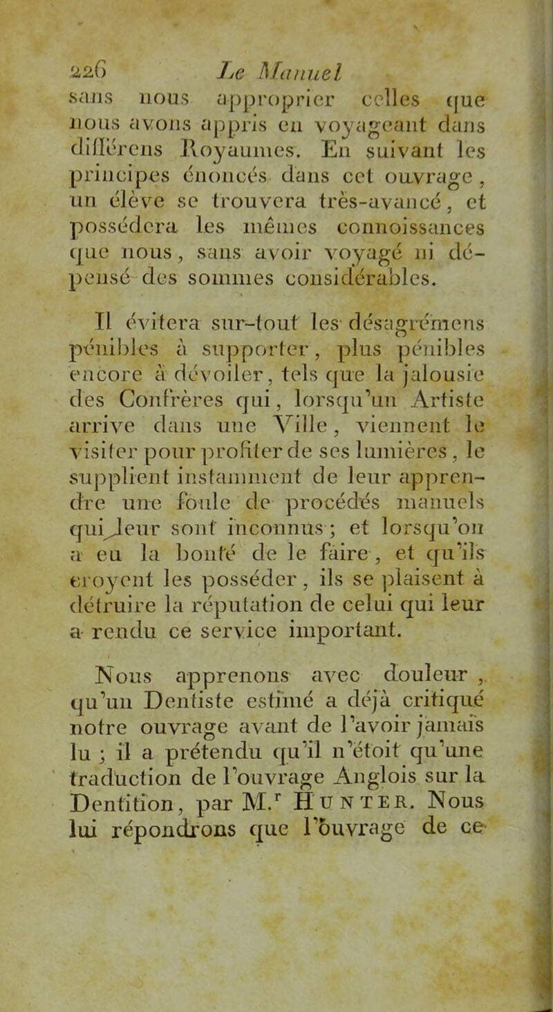 sans nous approprier celles que nous avons appris en voyageant dans dille rens Royaumes. En suivant les principes énoncés dans cet ouvrage, un élève se trouvera très-avancé, et possédera les mêmes connoissances que nous, sans avoir voyagé ni dé- pensé des sommes considérables. Il évitera sur-tout les désagrémens pénibles à supporter, plus pénibles encore a dévoiler, tels que la jalousie des Confrères qui, lorsqu’un Artiste arrive dans une Ville, viennent le visiter pour profiter de ses lumières, le supplient instamment de leur appren- dre une foule de procédés manuels qupjeur sont inconnus ; et lorsqu’on a eu la bonté de le faire , et qu’ils ero}rcnt les posséder, ils se plaisent à détruire la réputation de celui qui leur a rendu ce service important. Nous apprenons avec douleur , qu’un Dentiste estimé a déjà critiqué notre ouvrage avant de l’avoir jamais lu ; il a prétendu qu’il n’ëtoit qu’une traduction de l’ouvrage Anglois sur la Dentition, par M.r Hunter. Nous lui répondrons que l’ouvrage de ce-