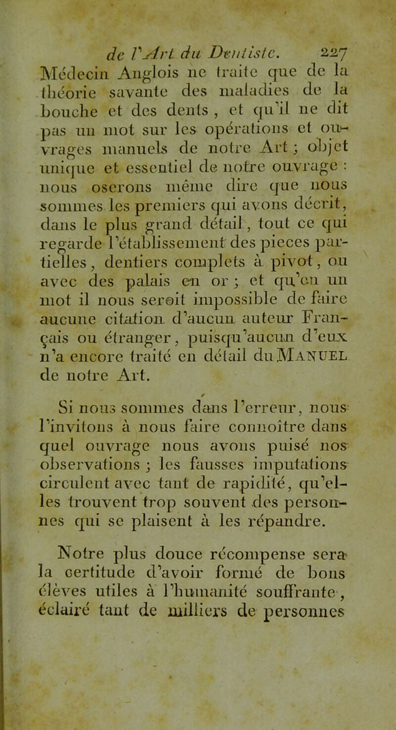 Médecin Anglois ne traite que de la lliéorie savante des maladies de la bouche et des dents , et qu’il ne dit pas un mot sur les opérations et ou- vrages manuels de notre Art ; objet unique et essentiel de notre ouvrage : nous oserons même dire que nous sommes les premiers qui avons décrit, dans le plus grand détail, tout ce qui regarde rétablissement des pièces par- tielles , dentiers complets à pivot, ou avec des palais en or ; et qu’on un mot il nous seroit impossible de faire aucune citation d’aucun auteur Fran- çais ou étranger, puisqu’aucun d’eux n’a encore traité en détail du Manuel de notre Art. * Si nous sommes dans l’erreur, nous l’invitons à nous faire connoître dans quel ouvrage nous avons puisé nos observations ; les fausses imputations circulent avec tant de rapidité, qu’el- les trouvent trop souvent des person- nes qui se plaisent à les répandre. Notre plus douce récompense sera la certitude d’avoir formé de bons élèves utiles à l’humanité souffrante, éclairé tant de milliers de personnes