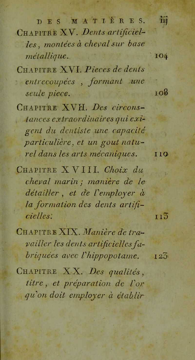 Chapitre XV. Dents artificiel- les , montées à cheval sur base métallique. Chapitre XVI. Pièces de dents entrecoupées , formant une seule picce. Chapitre XVII. Des circons- tances extraordinaires qui exi- gent du dentiste une capacité particulière, et un goût natu- rel dans les arts mécaniques. Chapitre XVIII. Choix du cheval marin ; manière de Je détailler , et de Vemployer à la formation des dents artifi- cielles: i Chapitre XIX. Manière de tra- vailler les dents artificielles fa- briquées avec Vhippopotame. Chapitre XX. Des qualités, titre, et préparation de Voir quon doit employer à établir 104 108 110 110 120