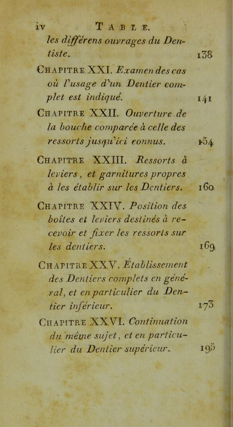 ÎV T A B L E. les différens ouvrages du Den- tiste. i38 Chapitre XXL Examen des cas où Posage d'un Dentier com- plet est indiqué. 141 Chapitre XXII. Ouverture de la bouche comparée a celle des ressorts jusqu'ici connus. >54 Chapitre XXIII. Pessoi-ts à leviers, et garnitures propres à les établir sur les Dentiers. 160 Chapitre XXIV. Position des boîtes et leviers destinés à re- cevoir et fixer les ressorts sur les dentiers. 169 r Chapitre XXV. Etablissement des Dentiers complets en géné- ral, et en particulier du Den- tier inférieur. if Chapitre XXVI. Continuation du même sujet, et en particu- lier du Dentier supérieur. i£p