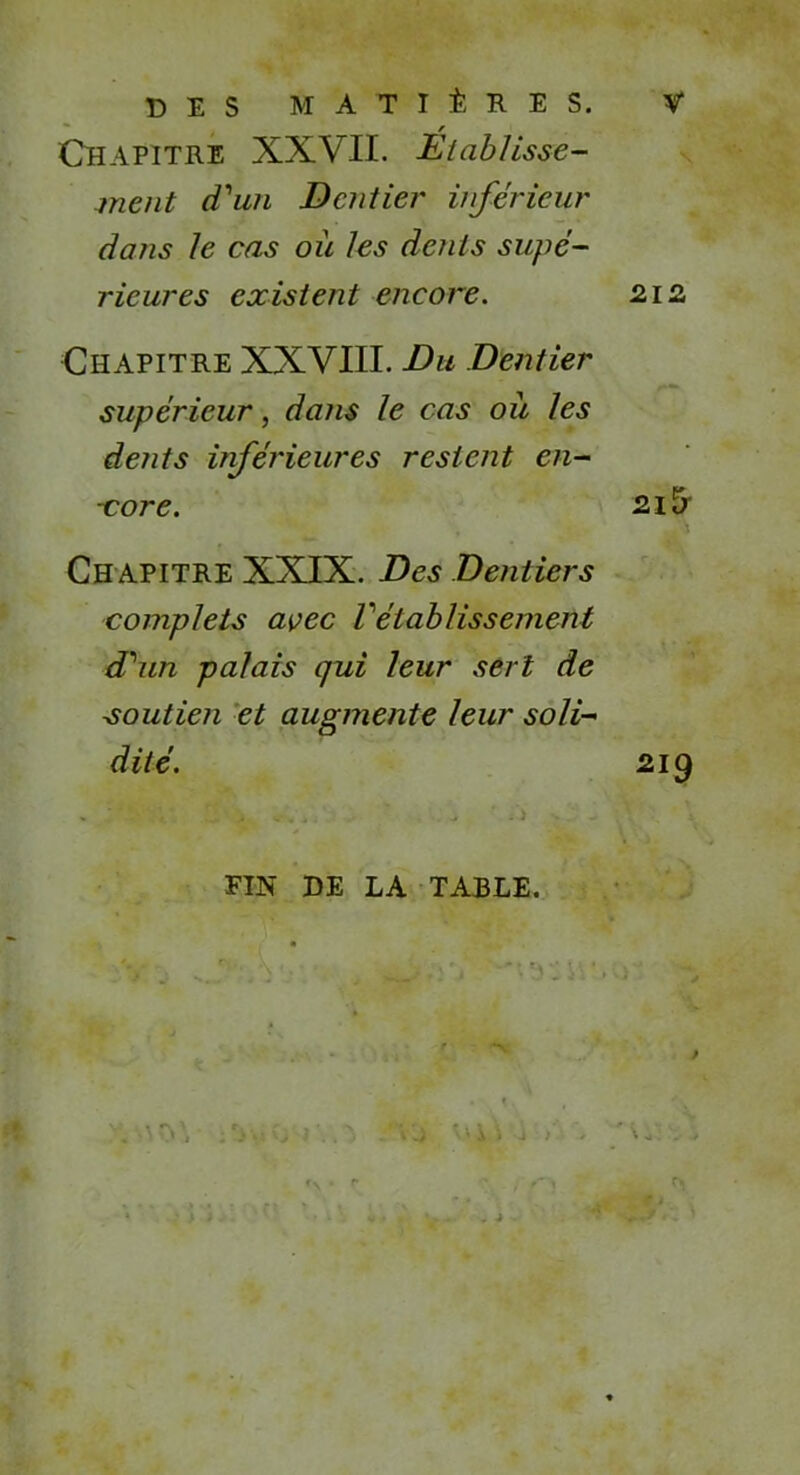 DES MATIÈRES. Chapitre XXVII. Établisse- ment d'un Dentier inférieur dans le cas où les dents supé- rieures existent encore. Chapitre XXVIII. Du Dentier supérieur, dans le cas où les dents inférieures restent en- -core. Ch apitre XXIX. Des Dentiers complets avec Vétablissement d'un palais qui leur sert de soutien et augmente leur soli- dité. FIN DE LA TABLE. 212 2l5 219