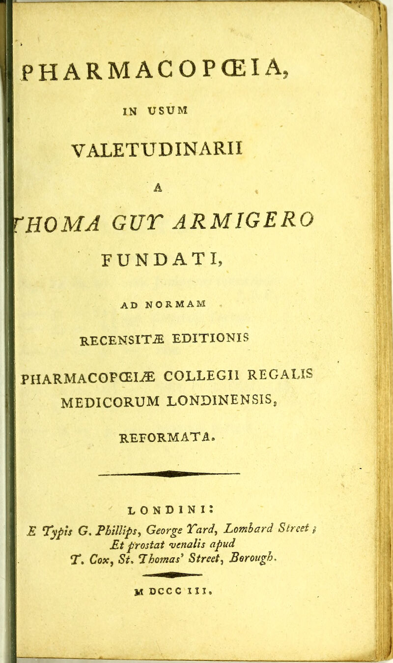 PHARMACOPCEIA, IN USUM VALETUDINARII & rnOMA GUT ARMIGERO FUNDATI, AD NORMAM recensita editionis PHARMACOPCEI^E COLLEGII REGALIS MEDICORUM LONDINENSIS, REFORMATA® LONDINII E Typis G. Phillips, George Tard, Lomhard Street $ Et prostat venalis apud T. Cox, St, 7hornas* Street, Borough. M DCCC III.