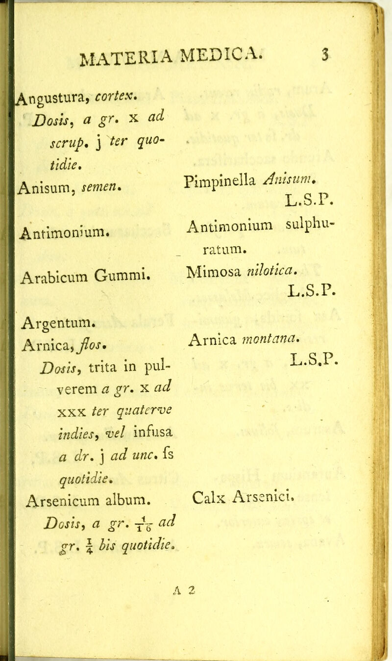 Angustura, cortex. Dosis, a gr. x ad scrup. j ter quo- tidie. Anisum, semen. Antimonium. Arabicum Gummi. Argentum. Arnica, flos. \ Dosis, trita in pul- verem a gr. x ad xxx ter quaterve indies, vel infusa a dr. j ad unc. fs quotidie. Arsenicum album. Dosis, a gr. TV ad gr. \ bis quotidie. Pimpinella Anisum. L.S.P. Antimonium sulphu- ratum. Mimosa nilotica. L.S.P. Arnica montana. L.S.P. Calx Arsenici.