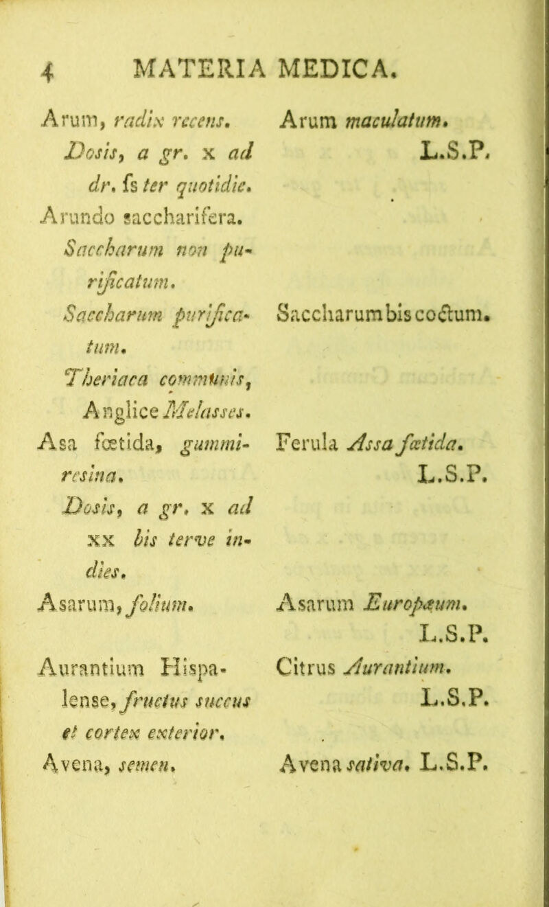 Arum, radix recens• Desis, a gr. x ad dt\ fs ter quotidie* Arundo saccharifera. Saccharum non pu- rificatum. Saccharum purifica• tum* Theriaca communis, A nglice Melasses. Asa fetida, gumrnl- resina* Dos is, a gr» x ad xx foV dies* Asarum, folium* Auramium Hispa* knse,ym7fAf et cortex exterior* Avena, semen* Arum maculatum* L.S.P. Saccharum bis coflum. Ferula fatida* L.S.P. Asarum Europmm* L.S.P. Citrus /iurantium* L.S.P. Avena sativa* L.S.P.