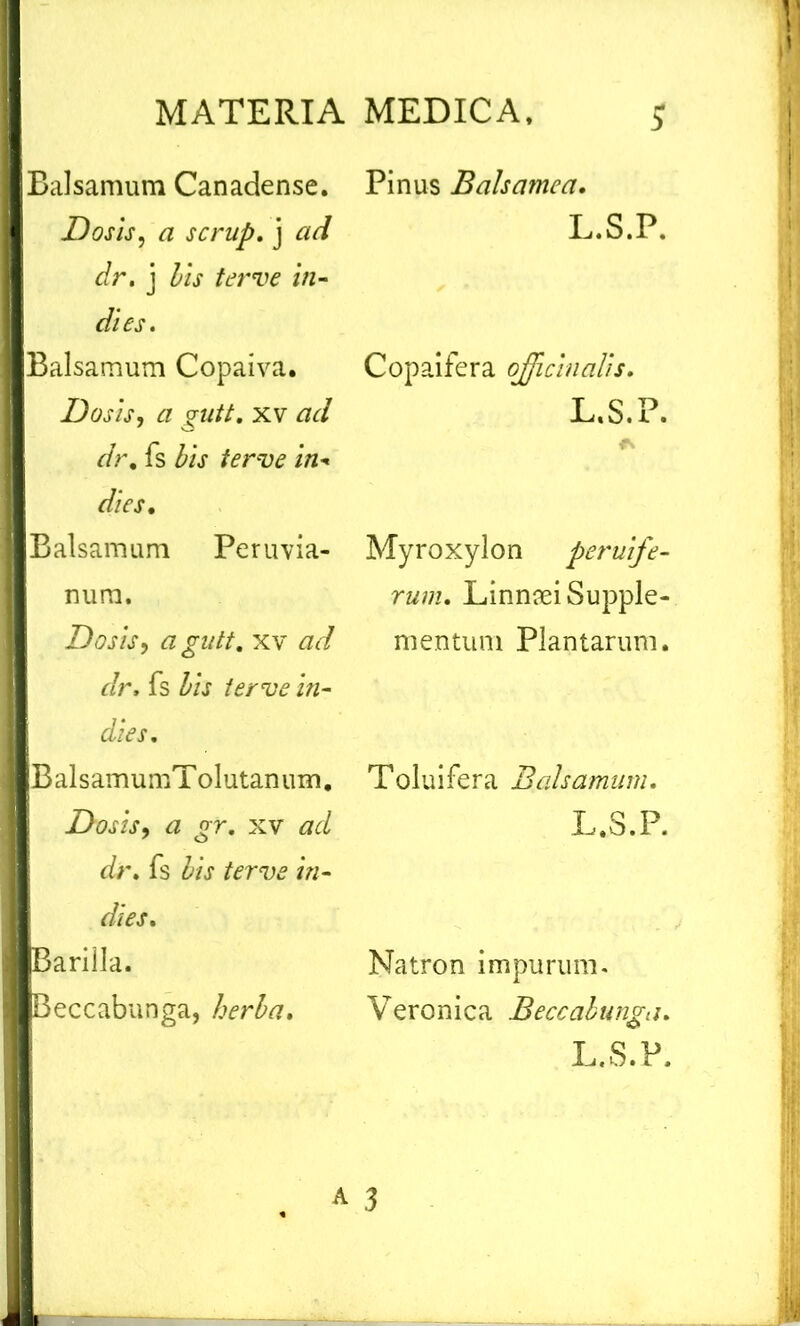 Balsamum Canadense. Dos is, a scrup. j ad dr. j bis ter ve in- di es. Balsamum Copaiva. Dosis, a gutt. xv ad dr, fs bis ferve in - dies. Balsamum Peruvia- nura. Dosis, a gutt. xv ad dr, fs i«- dies. BalsamumTolutanum. Dosis, a gr. xv ad dt'. fs ter ve in- dies. Barilla. Beccabunga, herba. Pinus Balsamea. L.S.P. Copaifera ojjicinaUs. L.S.P. Myroxylon peruife- rum. Linnrei Supple- mentum Plantarum. Toluifera Balsamum. L.S.P. Natron impurum. Veronica Beccabunga. L.S.P.