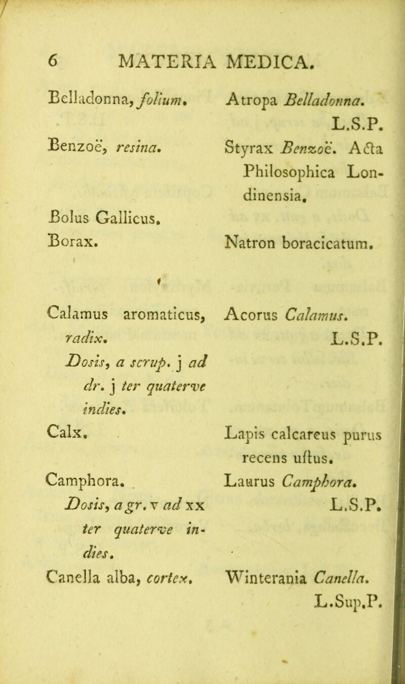 Bell adon n a, folium . Benzoe, resina. Bolus Gallicus. Borax. i Calamus aromaticus, radix• Dosis, a scrup. j r/r. j ter quater ve indies. Calx. Camphora. Dosis, agr.v ad xx ter quater ve in- dies. Canella alba, cortex. A tropa Belladonna. L.S.P. Styrax Benzoe. A (fla Philosophica Lon- dinensia. Natron boracicatum. Acorus Calamus. L.S.P. Lapis calcareus purus recens uftus. Laurus Camphora• L.S.P. Winterania Canella. L.Sup.P.