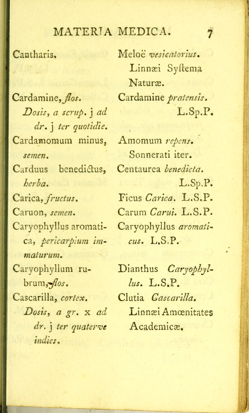 Cantharis. Cardamine,^.?. Dosis, a scrup. j ad dr. j ter quotidie. Cardamomum minus, semen. Carduus benedicius, herba. Carica, fructus. Caruon, semen» Caryophyllus aromati- ca, pericarplum im- maturum. Caryophyllum ru- brum, Cascarilla, cortex. Dosis, a gr. x dr» j ter quater ve indies. Melo e vesicatorius• Linnasi Syftema Naturae. Cardam ine pratensis. L.Sp.P. Amomum repens• Sonnerati iter. Centaurea benedicta. L.Sp.P. Ficus Carica. L.S.P. Carum Carui. L.S.P. Caryophyllus aromati- cus. L.S.P. Dianthus Caryophyl- lus. L.S.P. Clutia Cascarilla. Linnaei Amoenitates Academicas.