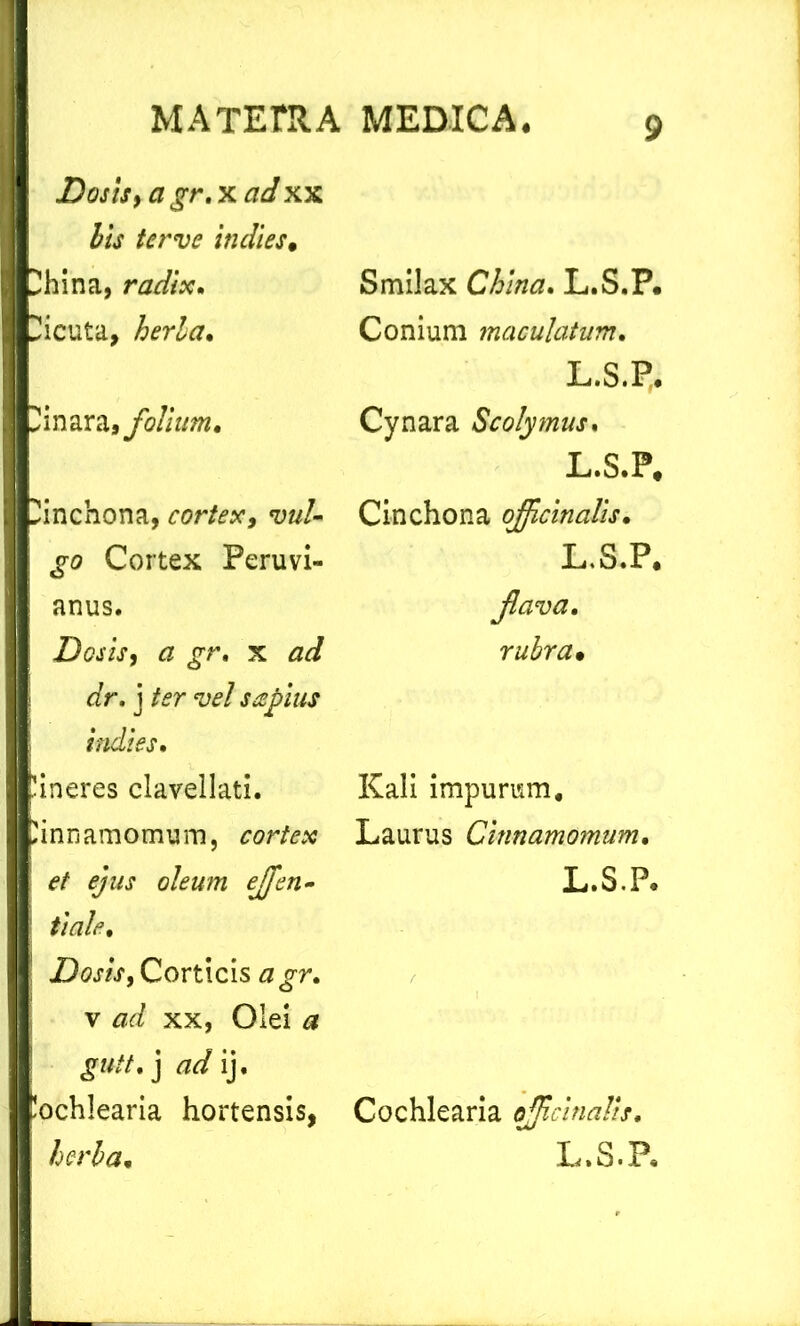 D os is, a gr. x ad xx bis ter ve in dies. lina, radix. Uicuta, herba. Hinara* folium. inchona, cortex, vul- go Cortex Peruvi- anus. Dosis, a gr. x ad dr. j ter vel sapius indi es. lineres clavellati. 'inn amomum, cortex et ejus oleum ejfen» tiale. Dosis, Corticis agr. v ad xx, Olei a gutt.) ad ij. lochlearia hortensis, herba• Smilax China. L.S.P. Conium maculatum. L.S.P, Cynara Scolymus. L.S.P* Cinchona ojfcinalis. L.S.P* Jlava. rubra. Kali impurum. Laurus Cinnamomum. L.S.P* Cochlearia ojficinalis, L.S.P*