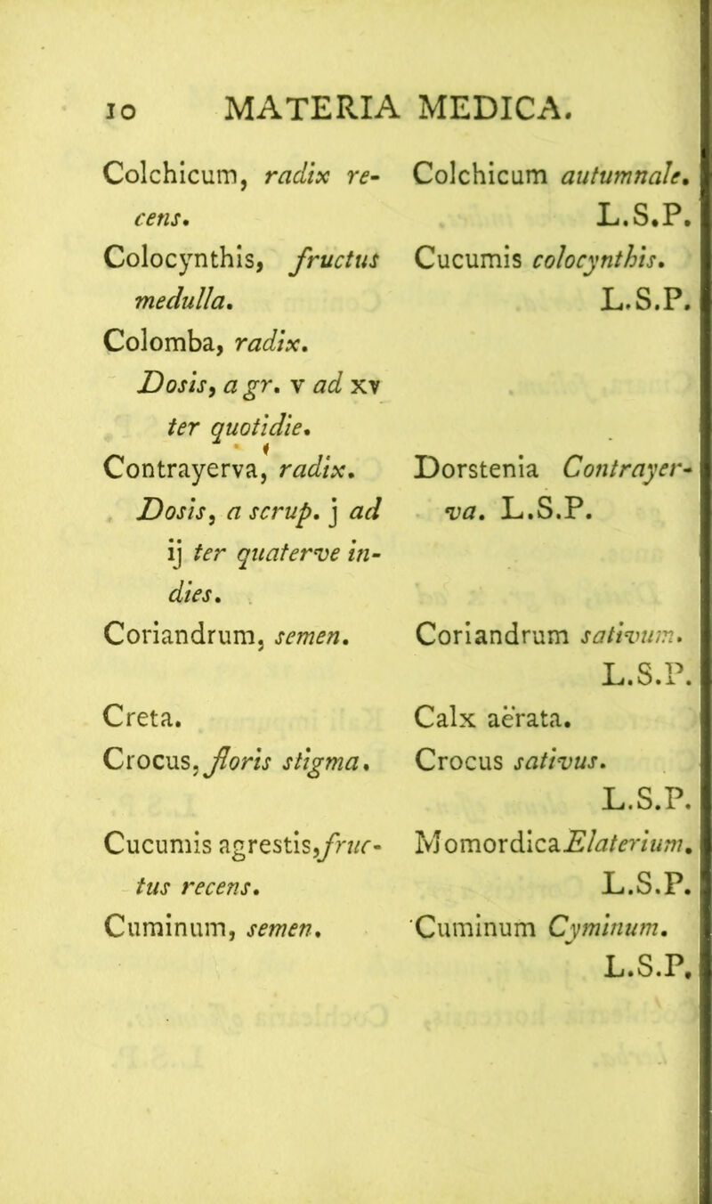 Colchicum, radix re- cens. Colocynthis, fructus medulla. Colomba, radix. JDosis, a gr. v ad xv ter quotidie. Contrayerva, radix. Dosis, a scrup. j ad ij ter quater ve in- dies. Coriandrum, semen. Creta. Crocus, foris stigma. Cucumis agrestis,fruc- tus recens. Cuminum, semen. Colchicum autumnale. L.S.P. Cucumis colocynthis. L.S.P. Dorstenia Contrayer- va. L.S.P. Coriandrum sativum. L.S.P. Calx aerata. Crocus sativus. L.S.P. M omordica Elaterium, L.S.P. 'Cuminum Cyminum.