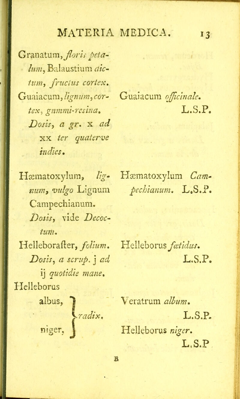 Granatum, floris peta- lum ^ Balaustium dic- tam , fructus cortex» Guaiacum, lignum, cor- tex y gnmmi-resina. Dosis, ^ jr. x tfc/ xx ter quaterve in dies. Hsematoxylum, %- Lignum Campechianum. Dosis, vide Decoc- tum. Helleborafler, folium. Dosis, a scrup. j <2^ ij quotidie mane. Helleborus albus, I vrrfx, niger, 1 Guaiacum offcinale. L.S.P. Haematoxylum CVzm- pechianum. L.S.P. Helleborus foetidus. L.S.P. V eratrum album. L.S.P. Helleborus L.S.P £