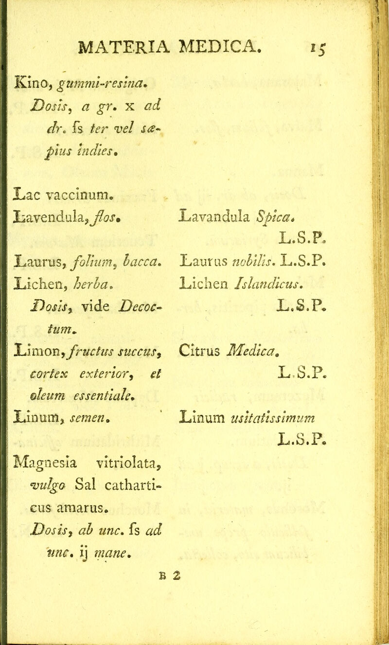 Kino, gummi-resina. Dosis, a gr. x */r. fs fer vel plus Inciles. Lac vaccinum. Lavendula, flos* Laurus, folium, bacca. Lichen, herba. Dosls% vide Decoc- tum* Limem, fructus succus, cortex exterior, ^ oleum essentiale. Linum, semen. Magnesia vitriolata, w/g-a Sal catharti- eus amarus. Dosisy ab unc. fs ^ ij mane. Lavandula Spica* ~ L.S.P. Laurus nobilis. L.S.P. Lichen Islandicus. L.S.P. Citrus Medica. L.S.P. Linum usitatissimum