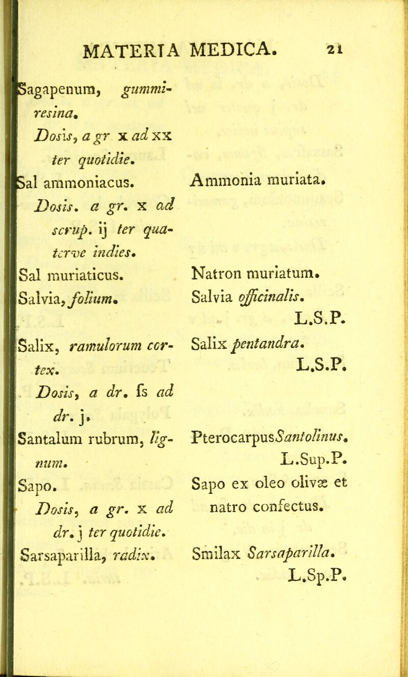 MSagapenum, gumini- resina. a gr xad xx iter quotidie. Sal ammoniacus. Dosis. a gr. x ad scrup. ij ter qua- tcr~oe indies. Sal muriaticus. Salvia, folium. Salix, ramulorum ccr- tex. Dosis > a dr• fs */r. j* Santalum rubrum. %- I Sapo. Dosisy a gr. x ad dr. i ter quotidie. Sarsaparilla, radix• Ammonia muriata. Natron muriatum. Salvia ojjicinalis. L. S.P. Salix pentandra. L.S.P. Pterocarpus<S#«/0//W.f. L.Sup.P. Sapo ex oleo olivas et natro confectus. Smilax Sarsaparilla.